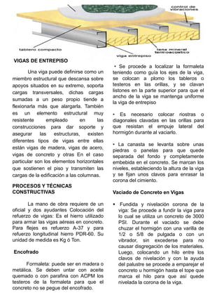 VIGAS DE ENTREPISO
Una viga puede definirse como un
miembro estructural que descansa sobre
apoyos situados en su extremo, soporta
cargas transversales, dichas cargas
sumadas a un peso propio tiende a
flexionarla más que alargarla. También
es un elemento estructural muy
resistente empleado en las
construcciones para dar soporte y
asegurar las estructuras, existen
diferentes tipos de vigas entre ellas
están vigas de madera, vigas de acero,
vigas de concreto y otras En el caso
particular son los elementos horizontales
que sostienen el piso y transmiten las
cargas de la edificación a las columnas.
PROCESOS Y TÉCNICAS
CONSTRUCTIVAS
La mano de obra requiere de un
oficial y dos ayudantes Colocación del
refuerzo de vigas: Es el hierro utilizado
para armar las vigas aéreas en concreto.
Para flejes es refuerzo A-37 y para
refuerzo longitudinal hierro PDR-60. Su
unidad de medida es Kg ó Ton.
Encofrado
Formaleta: puede ser en madera o
metálica. Se deben untar con aceite
quemado o con parafina con ACPM los
testeros de la formaleta para que el
concreto no se pegue del encofrado.
• Se procede a localizar la formaleta
teniendo como guía los ejes de la viga,
se colocan a plomo los tableros o
testeros en las orillas, y se clavan
listones en la parte superior para que el
ancho de la viga se mantenga uniforme
la viga de entrepiso
• Es necesario colocar riostras o
diagonales clavadas en las orillas para
que resistan el empuje lateral del
hormigón durante al vaciarlo.
• La canasta se levanta sobre unas
piedras o panelas para que quede
separada del fondo y completamente
embebida en el concreto. Se marcan los
niveles, estableciendo la altura de la viga
y se fijan unos clavos para enrasar la
corona del cimiento.
Vaciado de Concreto en Vigas
 Fundida y nivelación corona de la
viga: Se procede a fundir la viga para
lo cual se utiliza un concreto de 3000
PSI. Durante el vaciado se debe
chuzar el hormigón con una varilla de
1/2 o 5/8 de pulgada o con un
vibrador, sin excederse para no
causar disgregación de los materiales.
Luego, colocando un hilo entre los
clavos de nivelación y con la ayuda
del palustre se procede a emparejar el
concreto u hormigón hasta el tope que
marca el hilo para que así quede
nivelada la corona de la viga.
 