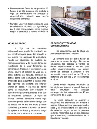  Desencofrado: Después de pasadas 12
horas, o al día siguiente de fundida la
viga de cimentación se procede a
desencofrarla, quitando con mucho
cuidado la formaleta.
 Curado: Una vez desencofrada la viga,
se debe estar rociando con agua la viga
por 7 días consecutivos, como mínimo,
según lo establece la norma NSR-2010.
VIGAS DE TECHO
La viga es un elemento
estructural muy resistente empleado en
las construcciones para dar soporte a
los techos y/o asegurar la estructura.
Puede ser elaborado de madera, de
hormigón armado, y de hierro; donde su
resistencia da a lugar tensiones de
compresión, tracción, y de torsión, esta
última ocurre al colocar la viga en la
parte exterior del forjado. También se
define como una estructura horizontal
empleada para aguantar la carga entre
dos apoyos sin general un empuje
lateral en estos. A su vez se define
como la estructura que sostiene y
transmite cargas transversales a las que
se encuentra sometido. La vigas de
techos también conocida como viga
solera se puede definir como la viga que
se coloca en lo alto del muro y entre
columnas que tiene la función de servir
de apoyo a las losas y repartir la carga
de los techos a los muros portantes.
PROCESOS Y TÉCNICAS
CONSTRUCTIVAS
Se recomienda que la altura del
piso al techo sea de 3 metros.
• Lo primero que se debe hacer es
proceder a armar la viga. Donde se
empalmen las cabillas o varillas se
deben superponerse a 40 cm para
evitar desprendimientos, se deben
poner los estribos o zunchos a una
separación como máxima de 25cm de
distancia uno del otro y en los extremos
a 10cm.
• Donde deben hacerse refuerzos de
hormigón armado en la pared, hay que
dejar amurados los anclajes
correspondientes sobresaliendo 40 cm
por encima de la viga.
• Se debe proceder a realizar el
encofrado los elementos de madera a
usarse deben soportar con seguridad el
peso y la presión lateral del concreto y
de todas las cargas, ya sea de personal
o de los materiales. Es preciso recordar
que el concreto, cuando se vierte, es un
líquido muy denso.
 