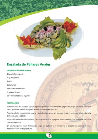 Ensalada de Pallares Verdes
INGREDIENTES (4 PERSONAS)
1kg de Pallares Verdes
¼ kg de cebolla
1 palta
6 aceitunas
1 taza de aceite de oliva
½ taza de vinagre
Sal y pimienta blanca al gusto.


PREPARACIÓN
Poner a hervir dos litros de agua, luego incorporar los pallares verdes ya pelados, dejar cocinar 30 minutos
hasta que estén cocidos, luego escurrirlos y ponerlos en agua fría.
Picar la cebolla en cuadritos, lavarla y dejarla macerar en un poco de vinagre, aceite de oliva, más sal y
pimienta. Dejar reposar.
En un recipiente echar los pallares cocidos y escurridos, agregarle aceite de oliva y sal. Moverlos para que
queden aceitosos.
En un plato poner hojas de lechuga, luego los pallares y de inmediato la cebolla que está en reposo.
Acompañar con palta y aceituna.


                                                   12
 