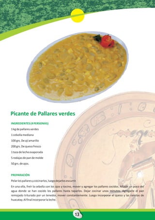 Picante de Pallares verdes
INGREDIENTES (4 PERSONAS)
1 kg de pallares verdes
1 cebolla mediana
100 grs. De ají amarillo
200 grs. De queso fresco
1 taza de leche evaporada
5 rodajas de pan de molde
50 grs. de ajos.


PREPARACIÓN
Pelar los pallares y cocinarlos, luego dejarlos escurrir.
En una olla, freír la cebolla con los ajos y tocino, mover y agregar los pallares cocidos. Añadir un poco del
agua donde se han cocido los pallares hasta taparlos. Dejar cocinar unos minutos. Agregarle el pan
remojado triturado por un tenedor, mover constantemente. Luego incorporar el queso y las ramitas de
huacatay. Al final incorporar la leche.



                                                       13
 