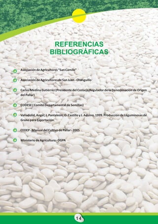 REFERENCIAS
                     BIBLIOGRÁFICAS

Asociación de Agricultores “San Camilo”

Asociación de Agricultores de San Juan - Changuillo

Carlos Medina Gutiérrez (Presidente del Consejo Regulador de la Denominación de Origen
del Pallar)

CODESE ( Comité Departamental de Semillas)

Valladolid, Angel; J. Pantaleón; O. Castillo y J. Aquino, 1999. Producción de Leguminosas de
Grano para Exportación.

CEDEP - Manual del Cultivo de Pallar - 2005

Ministerio de Agricultura - DGPA




                                        14
 