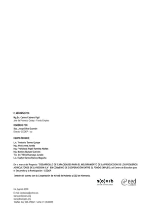 ELABORADO POR:
Mg.Sc. Carlos Cabrera Vigil
Jefe de Proyecto Cedep - Fondo Empleo
REVISADO POR:
Soc. Jorge Silva Guzmán
Director CEDEP - Ica

EQUIPO TECNICO:
Lic. Teodosio Torres Quispe
Ing. Alex Arana Jurado
Ing. Francisco Angel Ramírez Albites
Ing. Marcos Quispe Guevara
Tec. Inf. Vilma Huarcaya Jurado
Lic. Evelyn Karina Ramos Maguiña

En el marco del Proyecto "DESARROLLO DE CAPACIDADES PARA EL MEJORAMIENTO DE LA PRODUCCION DE LOS PEQUEÑOS
AGRICULTORES DE LA REGION ICA” EN CONVENIO DE COOPERACIÓN ENTRE EL FONDO EMPLEO y el Centro de Estudios para
el Desarrollo y la Participación - CEDEP.

También se cuenta con la Cooperación de NOVIB de Holanda y EED de Alemania.




Ica, Agosto 2008
E-mail: cedepica@yahoo.es
www.cedepperu.org
www.obseragro.org
Telefax: Ica: 056-215627 / Lima: 01-4630099
 