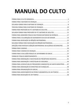 MANUAL DO CULTO
FORMA PARA O CULTO DOMINICAL........................................................................................2
FORMA PARA O BATISMO DE CRIANÇAS.................................................................................5
SEGUNDA FORMA PARA O BATISMO DE CRIANÇAS................................................................8
TERCEIRA FORMA PARA O BATISMO DE CRIANÇAS...............................................................10
FORMA PARA PROFISSÃO DE FÉ E BATISMO DE ADULTOS....................................................12
SEGUNDA FORMA PARA PROFISSÃO DE FÉ E BATISMO DE ADULTOS...................................15
FORMA PARA ADMISSÃO PÚBLICA DAS PESSOAS BATIZADAS NA INFÂNCIA........................17
FORMA PARA A CELEBRAÇÃO DO SACRAMENTO DA CEIA DO SENHOR...............................19
FORMA PARA INVOCAÇÃO DA BÊNÇÃO MATRIMONIAL.......................................................22
SEGUNDA FORMA PARA INVOCAÇÃO DA BÊNÇÃO MATRIMONIAL......................................25
DIREÇÕES PARA INVOCAR A BÊNÇÃO MATRIMONIAL NA AUSÊNCIA DO MINISTRO............28
FORMA PARA FUNERAIS.........................................................................................................30
FORMA PARA FUNERAIS DE CRIANÇAS..................................................................................35
FORMA PARA A EXCLUSÃO PÚBLICA DE UM MEMBRO DA IGREJA.......................................37
FORMA DE PÚBLICO ARREPENDIMENTO...............................................................................39
FORMA PARA ORDENAÇÃO E INVESTIDURA DE PRESBÍTEROS REGENTES............................41
FORMA PARA ORDENAÇÃO E INVESTIDURA DE DIÁCONOS..................................................44
FORMA PARA LICENCIATURA DE PREGADORES CANDIDATOS AO SANTO MINISTÉRIO........47
FORMA PARA ORDENAÇÃO DE MINISTROS DO EVANGELHO................................................49
FORMA PARA ORGANIZAÇÃO DE IGREJAS.............................................................................53
FORMA PARA ASSENTAMENTO DA PEDRA FUNDAMENTAL DE UM TEMPLO.......................55
FORMA PARA DEDICAÇÃO DE UM TEMPLO...........................................................................58
1
 