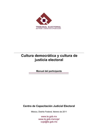 Cultura democrática y cultura de
        justicia electoral


            Manual del participante




 Centro de Capacitación Judicial Electoral

       México, Distrito Federal, febrero de 2011

                 www.te.gob.mx
               www.te.gob.mx/ccje/
                ccje@te.gob.mx
 