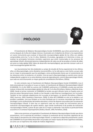 PRÓLOGO


       El Cuestionario de Madurez Neuropsicológica Escolar (CUMANES), que ahora presentamos, sale
a la luz después de 6 años de trabajo intenso e ilusionado con el objetivo de ofrecer a los especialistas
un nuevo instrumento para evaluar el desarrollo neuropsicológico global de los niños con edades
comprendidas entre los 7 y los 11 años. Mediante 12 pruebas, agrupadas en 6 dominios o áreas, se
evalúan las principales funciones mentales superiores que están involucradas en los procesos de
aprendizaje infantil, ofreciendo baremos independientes de cada una de las pruebas y tramos de edad,
así como un índice global (IDN, Índice de desarrollo neuropsicológico), que permite conocer cuál es el
nivel neurocognitivo global del niño.

       Las neurociencias han ido ampliando su campo de estudio de forma exponencial en los últimos
años y la Neuropsicología, como disciplina neurocientífica, no ha sido ajena a este hecho, ya que cada
vez es mayor la preocupación que los psicólogos y otros profesionales tienen por el conocimiento de
las relaciones entre la conducta y el cerebro. Una vez que la Neuropsicología se asentó como ciencia
independiente surgieron en su seno distintas ramas de especialización, como la Neuropsicología infantil,
que cada vez está alcanzando un mayor grado de consolidación (Portellano, 2005a).

       En este contexto nace el Cuestionario de Madurez Neuropsicológica Escolar (CUMANES), tras el
éxito alcanzado por la prueba en la que se inspira: el Cuestionario de Madurez Neuropsicológica Infantil
(CUMANIN). En el año 2000 los autores del CUMANES publicamos el CUMANIN, prueba que permite
evaluar el desarrollo neuropsicológico global de niños de 3 a 6 años (Portellano, Mateos y Martínez Arias,
2000). Desde el primer momento, el CUMANIN ha tenido una gran difusión tanto en España como en
diversos países iberoamericanos, donde se han llevado a cabo diversas investigaciones con la prueba.
También se han realizado adaptaciones de la prueba al portugués y al alemán (Portellano y Ribeiro,
2002; Guerrero, 2003; Daseking y Petermann, 2009). El éxito del CUMANIN no solo se ha debido a sus
posibles cualidades, sino que también se ha visto facilitado por la creciente necesidad que tienen los
psicólogos y otros profesionales del ámbito educativo y clínico de disponer de pruebas para la evaluación
neuropsicológica infantil. Si bien hay un repertorio cada vez más amplio de instrumentos para la
evaluación neuropsicológica de sujetos adultos, sigue siendo insuficiente el de pruebas de evaluación
neuropsicológica infantil, a pesar de que cada vez es mayor su demanda. Este hecho es particularmente
acuciante en el contexto hispanoparlante (Ardila y Roselli, 1994; Portellano, 2010).

      Sobre estas premisas se ha gestado el Cuestionario de Madurez Neuropsicológica Escolar que ahora
presentamos, con la voluntad de contribuir a mejorar la evaluación de las funciones cognitivas de los
niños desde la perspectiva de la Neuropsicología infantil. La experiencia adquirida previamente a partir
del CUMANIN nos ha permitido desarrollar una prueba con mayor riqueza de áreas cognitivas evaluadas,
así como con un repertorio más amplio de matices diagnósticos.


  MANUAL                                                                                             13
 