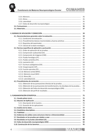 Cuestionario de Madurez Neuropsicológica Escolar	                                                   CUMANES
             3.3.4. Memoria.................................................................................................................... 	 35
             3.3.5. Ritmo.......................................................................................................................... 	 35
             3.3.6. Lateralidad................................................................................................................. 	 35
             3.3.7. Índice de desarrollo neuropsicológico.......................................................................	 36
      3.4. Puntuaciones................................................................................................................... 	36
      3.5. Materiales........................................................................................................................ 	37

4. NORMAS DE APLICACIÓN Y CORRECCIÓN................................................................................... 	39
      4.1. Recomendaciones generales sobre la evaluación............................................................. 	39
             4.1.1. Condiciones de evaluación.........................................................................................	 39
             4.1.2. Procedimientos básicos recomendados y buenas prácticas......................................	 40
             4.1.3. Requisitos del examinador.........................................................................................	 41
             4.1.4. Cálculo de la edad cronológica..................................................................................	 42
      4.2. Normas específicas de aplicación y puntuación................................................................ 	43
             4.2.1. Orden de aplicación de las pruebas...........................................................................	 43
             4.2.2. Comprensión audioverbal (CA)..................................................................................	 43
             4.2.3. Comprensión de imágenes (CIM)...............................................................................	 45
             4.2.4. Fluidez fonológica (FF)............................................................................................... 	 46
             4.2.5. Fluidez semántica (FS)................................................................................................	 47
             4.2.6. Leximetría (LX)........................................................................................................... 	 48
             4.2.7. Escritura audiognósica (EA)........................................................................................	 50
             4.2.8. Visopercepción (VP)................................................................................................... 	 52
             4.2.9. Función ejecutiva (FE)................................................................................................ 	 53
             4.2.10. Memoria verbal (MVE).............................................................................................	 54
             4.2.11. Memoria visual (MVI)..............................................................................................	 55
             4.2.12. Ritmo (RI)................................................................................................................. 	 56
             4.2.13. Lateralidad (LA)........................................................................................................ 	 58
      4.3. Procedimientos de corrección.......................................................................................... 	60
             4.3.1. Obtención de las puntuaciones directas de las pruebas............................................	 61
             4.3.2. Obtención de las puntuaciones de transformación y los decatipos de las pruebas....	 72
             4.3.3. Obtención del Índice de desarrollo neuropsicológico (IDN)......................................	 73
             4.3.4. Obtención del perfil de resultados.............................................................................	 73

5. FUNDAMENTACIÓN ESTADÍSTICA................................................................................................ 	75
      5.1. Estudio piloto inicial......................................................................................................... 	75
      5.2. Muestra de tipificación.................................................................................................... 	76
             5.2.1. Descripción de la muestra..........................................................................................	 76
             5.2.2. Duración de las aplicaciones......................................................................................	 77
      5.3. Análisis de los datos......................................................................................................... 	77
      5.4. Estadísticos descriptivos................................................................................................... 	78
      5.5. Fiabilidad......................................................................................................................... 	81
      5.6. Evidencias de validez como estructura interna o dimensionalidad.................................... 	83
      5.7. Resultados en las pruebas por edades y sexo................................................................... 	88
      5.8. Resultados en la prueba Lateralidad (LA).......................................................................... 	88
      5.9. Índice de desarrollo neuropsicológico (IDN)..................................................................... 	92
      5.10. Construcción de los baremos.......................................................................................... 	95


4                                                                                                               MANUAL
 