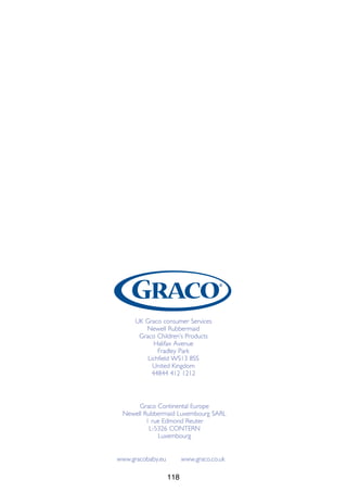 118
UK Graco consumer Services
Newell Rubbermaid
Graco Children’s Products
Halifax Avenue
Fradley Park
Lichfield WS13 8SS
United Kingdom
44844 412 1212
Graco Continental Europe
Newell Rubbermaid Luxembourg SARL
1 rue Edmond Reuter
L-5326 CONTERN
Luxembourg
www.gracobaby.eu www.graco.co.uk
 