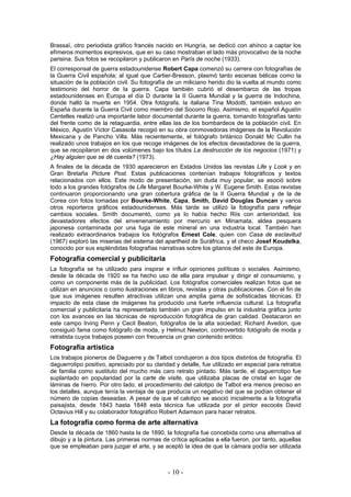 Brassaï, otro periodista gráfico francés nacido en Hungría, se dedicó con ahínco a captar los
efímeros momentos expresivos, que en su caso mostraban el lado más provocativo de la noche
parisina. Sus fotos se recopilaron y publicaron en París de noche (1933).
El corresponsal de guerra estadounidense Robert Capa comenzó su carrera con fotografías de
la Guerra Civil española; al igual que Cartier-Bresson, plasmó tanto escenas bélicas como la
situación de la población civil. Su fotografía de un miliciano herido dio la vuelta al mundo como
testimonio del horror de la guerra. Capa también cubrió el desembarco de las tropas
estadounidenses en Europa el día D durante la II Guerra Mundial y la guerra de Indochina,
donde halló la muerte en 1954. Otra fotógrafa, la italiana Tina Modotti, también estuvo en
España durante la Guerra Civil como miembro del Socorro Rojo. Asimismo, el español Agustín
Centelles realizó una importante labor documental durante la guerra, tomando fotografías tanto
del frente como de la retaguardia, entre ellas las de los bombardeos de la población civil. En
México, Agustín Víctor Casasola recogió en su obra conmovedoras imágenes de la Revolución
Mexicana y de Pancho Villa. Más recientemente, el fotógrafo británico Donald Mc Cullin ha
realizado unos trabajos en los que recoge imágenes de los efectos devastadores de la guerra,
que se recopilaron en dos volúmenes bajo los títulos La destrucción de los negocios (1971) y
¿Hay alguien que se dé cuenta? (1973).
A finales de la década de 1930 aparecieron en Estados Unidos las revistas Life y Look y en
Gran Bretaña Picture Post. Estas publicaciones contenían trabajos fotográficos y textos
relacionados con ellos. Este modo de presentación, sin duda muy popular, se asoció sobre
todo a los grandes fotógrafos de Life Margaret Bourke-White y W. Eugene Smith. Estas revistas
continuaron proporcionando una gran cobertura gráfica de la II Guerra Mundial y de la de
Corea con fotos tomadas por Bourke-White, Capa, Smith, David Douglas Duncan y varios
otros reporteros gráficos estadounidenses. Más tarde se utilizó la fotografía para reflejar
cambios sociales. Smith documentó, como ya lo había hecho Riis con anterioridad, los
devastadores efectos del envenenamiento por mercurio en Minamata, aldea pesquera
japonesa contaminada por una fuga de este mineral en una industria local. También han
realizado extraordinarios trabajos los fotógrafos Ernest Cole, quien con Casa de esclavitud
(1967) exploró las miserias del sistema del apartheid de Suráfrica, y el checo Josef Koudelka,
conocido por sus espléndidas fotografías narrativas sobre los gitanos del este de Europa.
Fotografía comercial y publicitaria
La fotografía se ha utilizado para inspirar e influir opiniones políticas o sociales. Asimismo,
desde la década de 1920 se ha hecho uso de ella para impulsar y dirigir el consumismo, y
como un componente más de la publicidad. Los fotógrafos comerciales realizan fotos que se
utilizan en anuncios o como ilustraciones en libros, revistas y otras publicaciones. Con el fin de
que sus imágenes resulten atractivas utilizan una amplia gama de sofisticadas técnicas. El
impacto de esta clase de imágenes ha producido una fuerte influencia cultural. La fotografía
comercial y publicitaria ha representado también un gran impulso en la industria gráfica junto
con los avances en las técnicas de reproducción fotográfica de gran calidad. Destacaron en
este campo Irving Penn y Cecil Beaton, fotógrafos de la alta sociedad; Richard Avedon, que
consiguió fama como fotógrafo de moda, y Helmut Newton, controvertido fotógrafo de moda y
retratista cuyos trabajos poseen con frecuencia un gran contenido erótico.
Fotografía artística
Los trabajos pioneros de Daguerre y de Talbot condujeron a dos tipos distintos de fotografía. El
daguerrotipo positivo, apreciado por su claridad y detalle, fue utilizado en especial para retratos
de familia como sustituto del mucho más caro retrato pintado. Más tarde, el daguerrotipo fue
suplantado en popularidad por la carte de visite, que utilizaba placas de cristal en lugar de
láminas de hierro. Por otro lado, el procedimiento del calotipo de Talbot era menos preciso en
los detalles, aunque tenía la ventaja de que producía un negativo del que se podían obtener el
número de copias deseadas. A pesar de que el calotipo se asoció inicialmente a la fotografía
paisajista, desde 1843 hasta 1848 esta técnica fue utilizada por el pintor escocés David
Octavius Hill y su colaborador fotográfico Robert Adamson para hacer retratos.
La fotografía como forma de arte alternativa
Desde la década de 1860 hasta la de 1890, la fotografía fue concebida como una alternativa al
dibujo y a la pintura. Las primeras normas de crítica aplicadas a ella fueron, por tanto, aquellas
que se empleaban para juzgar el arte, y se aceptó la idea de que la cámara podía ser utilizada
- 10 -
 
