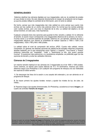 GENERALIDADES
Solemos clasificar las cámaras digitales por sus megapíxeles, esto es, la cantidad de píxeles
en que dividen la toma. De esto depende directamente el margen de ampliación de la imagen,
ya que los píxeles reflejan la cantidad de la información, pero no tanto la calidad.
De hecho, pensar que más megapíxeles dan más calidad es como pensar que cuanto más
anchas son las ruedas de un coche más potencia tiene. Es normal que los coches potentes
usen ruedas anchas, pero una cosa no depende de la otra. La calidad del objetivo y la del
sensor tendrían, en este caso, más importancia.
Cualquier compacta tiene dos opciones para guardar la foto: tamaño y calidad. En lo referente
al tamaño, la opción mayor corresponde a los megapíxeles efectivos de la cámara y la menor -
muchas veces- a un tamaño estándar de pantalla. Solemos ver, por ejemplo, cámaras de casi 2
megapíxeles efectivos que ofrecen la posibilidad de realizar capturas a 1600 x 1200 (1,92
megapíxeles), 1024 x 768 y 640 x 480 píxeles.
La calidad indica el nivel de compresión del archivo JPEG. Cuanta más calidad, menos
compresión. En general, las distintas opciones de calidad de las actuales máquinas compactas
aprietan bastante, por lo que indicaciones como "óptima” o “superior", "muy buena" y "buena"
podemos traducirlas por "aceptable", "mala" y "destrózame la foto, que quiero guardar
muchas". Si queremos más autonomía y no necesitamos ampliarlas, es preferible jugar con las
opciones de tamaño y evitar las calidades inferiores.
Cámaras de 2 megapíxeles
Un máximo tamaño habitual en las cámaras de 2 megapíxeles es el de 1600 x 1200 píxeles.
Como veremos, es idóneo para copias clásicas de 15 x 10 centímetros. Veamos qué rutina
debemos seguir (con Photoshop o con cualquier otro programa de retoque) una vez realizadas
las capturas al citado tamaño:
1. Se descargan las fotos de la sesión a una carpeta del ordenador y se van abriendo en el
programa de retoque.
2. Se hacen primero los ajustes tonales: revisar y ajustar los niveles de luz, de color, de
nitidez...
3. Pasamos luego a los ajustes dimensionales. En Photoshop, accedemos al menú Imagen y al
cuadro de controles Tamaño de imagen.
He aquí el cuadro de controles Tamaño de imagen de Photoshop. En él, vemos los siguientes elementos: tamaño informático
del archivo, número de píxeles en ancho y alto, anchura y altura del documento, resolución o número de píxeles por unidad de
superficie, casillas de verificación para tamaño de estilos (efectos de capa), restringir proporciones (bloquea la relación ancho-
alto) y remuestreo, con el tipo de interpolación deseada.
- 100 -
 