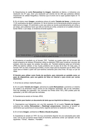 4. Desactivamos la casilla Remuestrear la imagen, dejándola en blanco, e indicamos una
resolución de 271 ppp. (Con una resolución por encima de los 240 ppp podemos obtener
impresiones de calidad fotográfica.) Veremos que el ancho de la copia quedará fijado en 15
centímetros.
5. En el mismo menú Imagen, accedemos ahora al cuadro Tamaño de lienzo, y donde pone
11,25 centímetros de altura, indicamos 10. No lo hicimos con la herramienta anterior porque se
deformaría la imagen. El centímetro y pico que sobra se recorta automáticamente por arriba y
por abajo, pero podemos hacer que sólo se recorte por arriba, anclando en el casillero Ancla el
borde inferior, o por abajo, si anclamos el borde superior.
Cuadro Tamaño de lienzo de Photoshop, compuesto por los indicadores de ancho y alto de la imagen según
la unidad de medida el y casillero de anclaje.
6. Guardamos el resultado en el formato TIFF. También se puede optar por el formato del
propio programa de retoque (Photoshop utiliza la extensión PSD) para conservar recursos del
proceso, como las capas, los canales, los estilos, etc. También podemos optar por el formato
JPEG de máxima calidad, si hay mucho problema con el peso de la foto. En todo caso, el
formato TIFF es más universal que el PSD y mucho mejor para la impresión que el JPEG. Esta
copia será el máster a partir del cual haremos versiones para otros fines. He aquí un par de
ideas:
Versión para utilizar como fondo de escritorio, para visionarla en pantalla como un
pase de diapositivas, para una galería de fotos en Internet o para enviar por correo
electrónico:
1. Si la foto es vertical, rotarla 90 grados.
2. En el cuadro Tamaño de imagen, activamos la casilla Remuestrear y ponemos un máximo
de píxeles a la dimensión mayor (ancho en las imágenes apaisadas, alto en las verticales).
Para las pantallas de ordenador, son cómodos los límites entre 700 y 800 píxeles para las
apaisadas, y de 500 a 600 para las verticales.
3. Guardamos la versión en formato JPEG.
Versión para ilustrar un documento de texto que se imprimirá en blanco y negro:
1. Supongamos que trabajamos con una foto apaisada. En el cuadro Tamaño de Imagen,
activamos las casillas Remuestrear y Restringir proporciones. Indicamos el tamaño en
centímetros que queremos en el documento, bajando asimismo la resolución a 240 ppp.
2. En el menú Imagen, cambiamos el Modo a Escala de grises.
3. Guardamos la versión en TIFF. Es muy conveniente disponer de una subcarpeta para cada
cosa. Con lo que ya hemos hecho hasta el momento, podríamos contar -por ejemplo- con las
siguientes: “Tomas”, “Másters”, “Pantallas”.
- 101 -
 