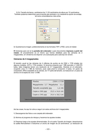 2. En Tamaño de lienzo, cambiamos los 11,25 centímetros de altura por 10 centímetros.
También podemos determinar que el recorte sea centrado o no mediante la opción de anclaje,
tal como comentábamos más arriba.
3. Guardamos la imagen, preferentemente en los formatos TIFF o PSD, como el máster.
Versiones para ver en la pantalla del ordenador o para documentos impresos a partir del
máster. El procedimiento es el mismo que hemos detallado para las cámaras de 2
megapíxeles, sin olvidarnos de disponer una subcarpeta para cada tipo de versión.
Cámaras de 4 megapíxeles
El tamaño usual en las cámaras de 4 millones de puntos es de 2304 x 1728 píxeles (en
algunos modelos, 2272 x 1704 píxeles). Si tenemos presente que 1 MB equivale a 1.048.576
bytes, tales imágenes tienen una resolución de 3,7 megapíxeles. Abiertas en el ordenador,
ocuparán unos 11,1 MB de memoria, pues cada píxel lo componen 3 bytes. Un grado de
compresión JPEG aceptable en la cámara, de 1/7 parte del tamaño, se traducirá en un peso de
archivo en la tarjeta de unos 1,6 MB.
Tabla de referencia para los archivos que generan las cámaras de 4 megapíxeles
Así las cosas, he aquí la rutina a seguir con estos archivos de 4 megapíxeles:
1. Descargamos las fotos a una carpeta del ordenador.
2. Abrimos el programa de retoque y hacemos los ajustes tonales.
3. Pasamos luego a los ajustes dimensionales. En el cuadro Tamaño de Imagen, desactivamos
la casilla Remuestrear e indicamos un ancho de imagen de 20 centímetros. La resolución de
- 103 -
 