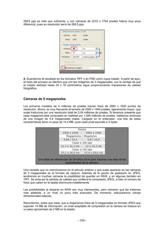 292'6 ppp es más que suficiente, y con cámaras de 2272 x 1704 píxeles habría muy poca
diferencia, pues su resolución sería de 288,5 ppp.
4. Guardamos el resultado en los formatos TIFF o en PSD como copia máster. A partir de aquí,
el resto del proceso es idéntico que con las imágenes de 3 megapíxeles, con la ventaja de que
el máster estirado hasta 24 x 18 centímetros sigue proporcionando impresiones de calidad
fotográfica.
Cámaras de 5 megapíxeles
Los primeros modelos de 5 millones de píxeles hacían fotos de 2560 x 1920 puntos de
resolución. Ahora, es muy frecuente el tamaño de 2592 x 1944 píxeles, ligeramente mayor, que
suele traducirse por una resolución total de 5,04 millones de píxeles. Si tenemos presente que
cada megapíxel está compuesto en realidad por 1,048 millones de píxeles, hablamos entonces
de una imagen de 4,8 megapíxeles reales. Cargada en el ordenador, una foto de estas
características tiene un peso de 14,4 MB, pues cada píxel equivale a 3 bytes.
Una tabla de referencias de tamaños sirve para hacerse una idea de las
posibilidades de la cámara.
Una variable que no mencionamos en el artículo anterior y que suele aparecer en las cámaras
de 5 megapíxeles es el formato de captura. Además de la opción de grabación en JPEG,
tendremos en muchas cámaras la posibilidad de guardar en RAW, y en algunas también en
TIFF. Se evita así la pérdida de calidad que conlleva la compresión JPEG, si bien el número de
fotos que caben en la tarjeta disminuirá notablemente.
Las posibilidades al disparar en RAW son muy interesantes, pero merecen que las tratemos
más adelante, a un nivel un poco más avanzado. De momento, esbozaremos rutinas
dimensionales básicas.
Recordemos, antes que nada, que si disparamos fotos de 5 megapíxeles en formato JPEG que
suponen 14 MB de información, un nivel aceptable de compresión en la cámara se traduce en
un peso aproximado de 2 MB en la tarjeta.
- 104 -
 