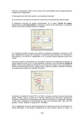 Veamos a continuación cuáles son las rutinas más recomendables para el postprocesado de
imágenes de 5 megapíxeles:
1. Descargamos las fotos de la sesión a una carpeta del ordenador.
2. Las abrimos en el programa de retoque y hacemos los correspondientes ajustes tonales.
3. Realizamos entonces los ajustes dimensionales: en el cuadro Tamaño de imagen,
desactivamos la casilla Remuestrear e indicamos un ancho de 20 centímetros. La resolución
pasará a ser de 325 ó 329 ppp (puntos por pulgada).
4. Ya podemos guardar el ajuste como máster. Si preferimos redondear la resolución a 300
ppp, habilitaremos la opción de remuestreo e indicaremos esta resolución. Un remuestreo a
esta escala en una foto de 5 megapíxeles no va a suponer ninguna alteración grave de la
imagen.
Una tercera opción es reencuadrar: sin remuestrear, indicamos una resolución de 300 ppp. El
tamaño pasará a ser de 21,67 x 16,26 centímetros. Entonces, con la herramienta Tamaño de
lienzo, indicamos las medidas en centímetros. En función de la imagen con la que trabajemos,
haremos el recorte desde el centro, desde un lado o desde una esquina, utilizando el mosaico
de anclaje del que dispone, por ejemplo, Photoshop.
Guardamos el máster en formato TIFF o en PSD, si interesa conservar recursos del proceso
(capas, canales, estilos). A partir de él, haremos versiones para otros fines, siguiendo los
ejemplos ya expuestos en el precedente punto sobre las cámaras de 3 megapíxeles. Llegados
a este punto, recordemos la conveniencia de crear una subcarpeta para cada cosa. Por
ejemplo: "Tomas", "Masters", "Copias15x10", "Pantallas".
Con 5 megapíxeles, por cierto, podemos atrevernos con impresiones de 30 x 20 centímetros. Si
somos aficionados a este tamaño, adaptaremos la rutina cuando creemos el máster. La
- 105 -
 