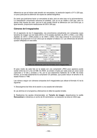diferencia es que al indicar este tamaño sin remuestreo, la resolución bajará a 217 ó 220 ppp,
un poco justa para la obtención de copias de calidad fotográfica.
Es cierto que podríamos hacer un remuestreo al alza, pero en este caso no lo recomendamos.
La interpolación únicamente soluciona el pixelado, que ya no es visible a 220 ppp, pero no
aporta más riqueza de color, que es lo que puede marcar la diferencia con una toma que, a
igual tamaño, proporcione resoluciones de 250 ó 300 ppp.
Cámaras de 6 megapíxeles
En el segmento de los 6 megapíxeles, nos encontramos actualmente con compactas cuyos
tamaños de imagen son de hasta 2816 x 2112 píxeles (también de 2872 x 2160), y con réflex
digitales de 3072 x 2048 píxeles (o de 3000 x 2000). Esto deja entrever la convivencia de
formatos de proporción 4:3 con otros que se adaptan al clásico 3:2. Las referencias de tamaño
quedan reflejadas en esta tabla:
Tabla de referencias para los formatos de 6 megapíxeles.
El peso medio de cada foto en la tarjeta con una compresión JPEG poco agresiva puede
oscilar entre los 2,5 y los 2,8 MB. En RAW, se anotan 2 bytes por cada píxel (un único canal
capturado a 12 bits y anotado a 16), por lo que estaríamos hablando de 12 MB. De todas
formas, ya se está implantando la compresión sin pérdidas, que puede reducir el tamaño en la
tarjeta incluso a 7 MB.
Las rutinas a seguir con cámaras compactas de 6 megapíxeles que utilizan el formato 4:3 es la
siguiente:
1. Descargamos las fotos de la sesión a una carpeta del ordenador.
2. Las abrimos en el programa y efectuamos en ellas los ajustes tonales.
3. Realizamos los ajustes dimensionales: en Tamaño de imagen, desactivamos la casilla
Remuestrear e indicamos un ancho de 30 centímetros. La resolución se sitúa en 238,4 ppp.
- 106 -
 