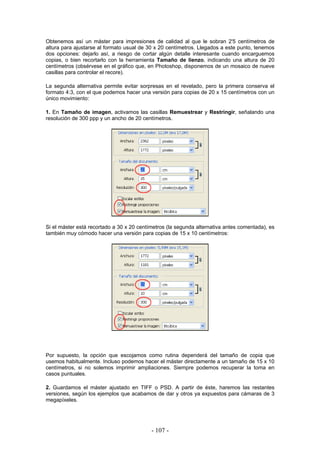Obtenemos así un máster para impresiones de calidad al que le sobran 2'5 centímetros de
altura para ajustarse al formato usual de 30 x 20 centímetros. Llegados a este punto, tenemos
dos opciones: dejarlo así, a riesgo de cortar algún detalle interesante cuando encarguemos
copias, o bien recortarlo con la herramienta Tamaño de lienzo, indicando una altura de 20
centímetros (obsérvese en el gráfico que, en Photoshop, disponemos de un mosaico de nueve
casillas para controlar el recore).
La segunda alternativa permite evitar sorpresas en el revelado, pero la primera conserva el
formato 4:3, con el que podemos hacer una versión para copias de 20 x 15 centímetros con un
único movimiento:
1. En Tamaño de imagen, activamos las casillas Remuestrear y Restringir, señalando una
resolución de 300 ppp y un ancho de 20 centímetros.
Si el máster está recortado a 30 x 20 centímetros (la segunda alternativa antes comentada), es
también muy cómodo hacer una versión para copias de 15 x 10 centímetros:
Por supuesto, la opción que escojamos como rutina dependerá del tamaño de copia que
usemos habitualmente. Incluso podemos hacer el máster directamente a un tamaño de 15 x 10
centímetros, si no solemos imprimir ampliaciones. Siempre podemos recuperar la toma en
casos puntuales.
2. Guardamos el máster ajustado en TIFF o PSD. A partir de éste, haremos las restantes
versiones, según los ejemplos que acabamos de dar y otros ya expuestos para cámaras de 3
megapíxeles.
- 107 -
 