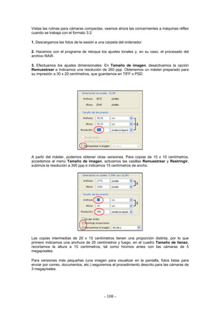 Vistas las rutinas para cámaras compactas, veamos ahora las concernientes a máquinas réflex
cuando se trabaja con el formato 3:2:
1. Descargamos las fotos de la sesión a una carpeta del ordenador.
2. Hacemos con el programa de retoque los ajustes tonales y, en su caso, el procesado del
archivo RAW.
3. Efectuamos los ajustes dimensionales: En Tamaño de imagen, desactivamos la opción
Remuestrear e indicamos una resolución de 260 ppp. Obtenemos un máster preparado para
su impresión a 30 x 20 centímetros, que guardamos en TIFF o PSD.
A partir del máster, podemos obtener otras versiones. Para copias de 15 x 10 centímetros,
accedemos al menú Tamaño de imagen, activamos las casillas Remuestrear y Restringir,
subimos la resolución a 300 ppp e indicamos 15 centímetros de ancho.
Las copias intermedias de 20 x 15 centímetros tienen una proporción distinta, por lo que
primero indicamos una anchura de 20 centímetros y luego, en el cuadro Tamaño de lienzo,
recortamos la altura a 15 centímetros, tal como hicimos antes con las cámaras de 5
megapíxeles.
Para versiones más pequeñas (una imagen para visualizar en la pantalla, fotos listas para
enviar por correo, documentos, etc.) seguiremos el procedimiento descrito para las cámaras de
3 megapíxeles.
- 108 -
 