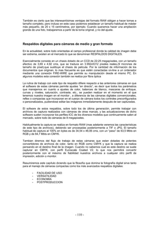 También es cierto que las interesantísimas ventajas del formato RAW obligan a hacer tomas a
tamaño completo, pero incluso en este caso podemos establecer un tamaño habitual de máster
más pequeño, de 20 x 15 centímetros, por ejemplo. Cuando queramos hacer una ampliación
grande de una foto, trabajaremos a partir de la toma original, y no del ajuste.
Respaldos digitales para cámaras de medio y gran formato
En la actualidad, sobre todo orientadas al campo profesional donde la calidad de imagen debe
ser extrema, existen en el mercado lo que se denominan RESPALDOS DIGITALES.
Esencialmente consiste en un chasis dotado de un CCD de 22-25 megapíxeles, con un tamaño
efectivo de 3,69 x 4,92 cms, que se traduce en 3.992x5312 píxeles reales,(9 micrones de
tamaño de píxel),que sustituye el chasis de película. Por la cantidad de información de los
documentos que originan, lo mas frecuente es que estén conectadas on-line a un ordenador
mediante una conexión FIRE-WIRE que permite su manipulación desde el mismo PC. En
algunos modelos esta conexión también se realiza por fibra óptica
La rutina de trabajo con este tipo de respaldo difiere respecto a las anteriores cámaras en que
el software de estas cámaras permite ajustes “en directo”, es decir que todos los parámetros
que manejemos en cuanto a ajustes de color, balances de blanco, mascaras de enfoque,
curvas y niveles, saturación, contraste, etc., se pueden realizar en el momento en el que
tenemos nuestra imagen en el monitor , a diferencia de las cámaras digitales convencionales,
reflex o compactas que incorporan en el cuerpo de cámara todos los controles preconfigurados
o personalizados, pudiendose editar las imágenes inmediatamente después de ser capturadas.
El sofware de estos respaldos, sobre todo los de última generación, permite trabajar con
archivos de captura realizados con cámaras de otras marcas, y las actualizaciones de dicho
software suelen incorporar los perfiles ICC de los diversos modelos que continuamente salen al
mercado, sobre todo de cámaras de 8 megapixeles.
Habitualmente la captura se realiza en formato RAW (mas adelante veremos las características
de este tipo de archivos), debiendo ser procesadas posteriormente a TIF o JPG. El tamaño
habitual de captura al 100% en bytes es de 34,54 x 46,06 cms, con un “peso” de 63,5 Mbts en
RGB y de 84,7 Mbts en CMYK.
Tambien diremos del flujo de trabajo de estas cámaras que estan dotadas de potentes
convertidores de archivos de color, tanto en RGB como CMYK y que la captura se realiza
pensando en el destino final de la imagen. Cuando no sabemos cual es este destino se suele
capturar en CMYK, con perfil Euroscale Coated V2, lo que nos permitirá convertir
posteriormente con el máximo de fiabilidad nuestros archivos a cualquier otro perfil de
impresión, edición o monitor.
Resumiremos este capítulo diciendo que la filosofía que domina la fotografía digital sirve tanto
para el manejo de cámaras compactas como los más avanzados respaldos digitales:
- FACILIDAD DE USO
- VERSATILIDAD
- ECONOMIA
- POSTPRODUCCION
- 110 -
 