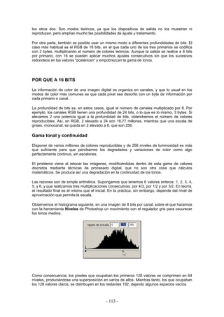 los otros dos. Son modos teóricos, ya que los dispositivos de salida no los muestran ni
reproducen, pero amplían mucho las posibilidades de ajuste y tratamiento.
Por otra parte, también es posible usar un mismo modo a diferentes profundidades de bits. El
caso más habitual es el RGB de 16 bits, en el que cada uno de los tres primarios se codifica
con 2 bytes, multiplicando el número de colores teóricos. Aunque la salida se realice a 8 bits
por primario, con 16 se pueden aplicar muchos ajustes consecutivos sin que los sucesivos
redondeos en los valores "postericen" y empobrezcan la gama de tonos.
POR QUE A 16 BITS
La información de color de una imagen digital se organiza en canales, y que lo usual en los
modos de color más comunes es que cada píxel sea descrito con un byte de información por
cada primario o canal.
La profundidad de bits es, en estos casos, igual al número de canales multiplicado por 8. Por
ejemplo, los canales RGB tienen una profundidad de 24 bits, o lo que es lo mismo, 3 bytes. Si
elevamos 2 una potencia igual a la profundidad de bits, obtendremos el número de colores
reproducibles. Así, en RGB, 2 elevado a 24 son 16,77 millones, mientras que una escala de
grises, monocanal, se queda en 2 elevado a 8, que son 256.
Gama tonal y continuidad
Disponer de varios millones de colores reproducibles y de 256 niveles de luminosidad es más
que suficiente para que percibamos los degradados y variaciones de color como algo
perfectamente continuo, sin escalones.
El problema viene al retocar las imágenes, modificándolas dentro de esta gama de valores
discretos mediante técnicas de procesado digital, que no son otra cosa que cálculos
matemáticos. Se produce así una degradación en la continuidad de los tonos.
Las razones son de simple aritmética. Supongamos que tenemos 6 valores enteros: 1, 2, 3, 4,
5, y 6, y que realizamos tres multiplicaciones consecutivas: por 4/3, por 1/2 y por 3/2. En teoría,
el resultado final es el mismo que el inicial. En la práctica, sin embargo, depende del nivel de
aproximación que permita la escala.
Observemos el histograma siguiente, en una imagen de 8 bits por canal, sobre el que hacemos
con la herramienta Niveles de Photoshop un movimiento con el regulador gris para oscurecer
los tonos medios:
Como consecuencia, los píxeles que ocupaban los primeros 128 valores se comprimen en 64
niveles, produciéndose una superposición en varios de ellos. Mientras tanto, los que ocupaban
los 128 valores claros, se distribuyen en los restantes 192, dejando algunos espacios vacíos.
- 113 -
 