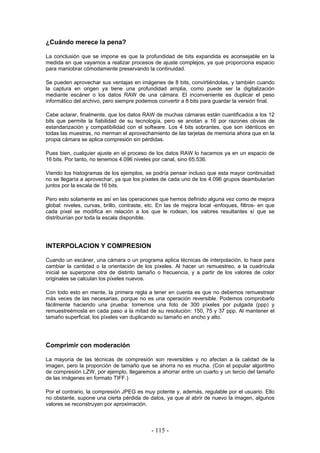 ¿Cuándo merece la pena?
La conclusión que se impone es que la profundidad de bits expandida es aconsejable en la
medida en que vayamos a realizar procesos de ajuste complejos, ya que proporciona espacio
para maniobrar cómodamente preservando la continuidad.
Se pueden aprovechar sus ventajas en imágenes de 8 bits, convirtiéndolas, y también cuando
la captura en origen ya tiene una profundidad amplia, como puede ser la digitalización
mediante escáner o los datos RAW de una cámara. El inconveniente es duplicar el peso
informático del archivo, pero siempre podemos convertir a 8 bits para guardar la versión final.
Cabe aclarar, finalmente, que los datos RAW de muchas cámaras están cuantificados a los 12
bits que permite la fiabilidad de su tecnología, pero se anotan a 16 por razones obvias de
estandarización y compatibilidad con el software. Los 4 bits sobrantes, que son idénticos en
todas las muestras, no merman el aprovechamiento de las tarjetas de memoria ahora que en la
propia cámara se aplica compresión sin pérdidas.
Pues bien, cualquier ajuste en el proceso de los datos RAW lo hacemos ya en un espacio de
16 bits. Por tanto, no tenemos 4.096 niveles por canal, sino 65.536.
Viendo los histogramas de los ejemplos, se podría pensar incluso que esta mayor continuidad
no se llegaría a aprovechar, ya que los píxeles de cada uno de los 4.096 grupos deambularían
juntos por la escala de 16 bits.
Pero esto solamente es así en las operaciones que hemos definido alguna vez como de mejora
global: niveles, curvas, brillo, contraste, etc. En las de mejora local -enfoques, filtros- en que
cada píxel se modifica en relación a los que le rodean, los valores resultantes sí que se
distribuirían por toda la escala disponible.
INTERPOLACION Y COMPRESION
Cuando un escáner, una cámara o un programa aplica técnicas de interpolación, lo hace para
cambiar la cantidad o la orientación de los píxeles. Al hacer un remuestreo, a la cuadrícula
inicial se superpone otra de distinto tamaño o frecuencia, y a partir de los valores de color
originales se calculan los píxeles nuevos.
Con todo esto en mente, la primera regla a tener en cuenta es que no debemos remuestrear
más veces de las necesarias, porque no es una operación reversible. Podemos comprobarlo
fácilmente haciendo una prueba: tomemos una foto de 300 píxeles por pulgada (ppp) y
remuestreémosla en cada paso a la mitad de su resolución: 150, 75 y 37 ppp. Al mantener el
tamaño superficial, los píxeles van duplicando su tamaño en ancho y alto.
Comprimir con moderación
La mayoría de las técnicas de compresión son reversibles y no afectan a la calidad de la
imagen, pero la proporción de tamaño que se ahorra no es mucha. (Con el popular algoritmo
de compresión LZW, por ejemplo, llegaremos a ahorrar entre un cuarto y un tercio del tamaño
de las imágenes en formato TIFF.)
Por el contrario, la compresión JPEG es muy potente y, además, regulable por el usuario. Ello
no obstante, supone una cierta pérdida de datos, ya que al abrir de nuevo la imagen, algunos
valores se reconstruyen por aproximación.
- 115 -
 