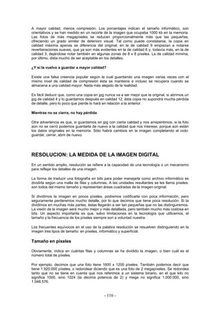 A mayor calidad, menos compresión. Los porcentajes indican el tamaño informático, son
orientativos y se han medido en un recorte de la imagen que ocupaba 1000 kb en la memoria.
Las fotos de más megapíxeles se reducen proporcionalmente más que las pequeñas,
ofreciendo un grado similar de deterioro visual. Tal como puede constatarse, la copia en
calidad máxima apenas se diferencia del original; en la de calidad 9 empiezan a notarse
reverberaciones suaves, que ya son más evidentes en la de calidad 6 y, todavía más, en la de
calidad 3, dejándose notar también en algunas zonas de 8 x 8 píxeles. La de calidad mínima,
por último, dista mucho de ser aceptable en los detalles.
¿Y si la vuelvo a guardar a mayor calidad?
Existe una falsa creencia popular según la cual guardando una imagen varias veces con el
mismo nivel de calidad de compresión ésta se mantiene e incluso se recupera cuando se
almacena a una calidad mayor. Nada más alejado de la realidad.
Es fácil deducir que, como una copia en jpg nunca va a ser mejor que la original, si abrimos un
jpg de calidad 4 y lo guardamos después en calidad 12, ésta copia no supondrá mucha pérdida
de detalle, pero lo poco que pierde lo hará en relación a la anterior.
Mientras no se cierra, no hay pérdida
Otra advertencia es que, si guardamos en jpg con cierta calidad y nos arrepentimos, si la foto
aún no se cerró podemos guardarla de nuevo a la calidad que nos interese, porque aún están
los datos originales en la memoria. Sólo habrá cambios en la imagen completando el ciclo:
guardar, cerrar, abrir de nuevo.
RESOLUCION: LA MEDIDA DE LA IMAGEN DIGITAL
En un sentido amplio, resolución se refiere a la capacidad de una tecnología o un mecanismo
para reflejar los detalles de una imagen.
La forma de traducir una fotografía en bits para poder manejarla como archivo informático es
dividirla según una malla de filas y columnas. A las unidades resultantes se les llama píxeles:
son todos del mismo tamaño y representan áreas cuadradas de la imagen original.
Si dividimos la imagen en pocos píxeles, podremos codificarla con poca información, pero
seguramente perderemos mucho detalle, por lo que decimos que tiene poca resolución. Si la
dividimos en muchas más partes, éstas llegarán a ser tan pequeñas que no las distinguiremos.
La visión de la imagen será mucho mejor y más detallada, pero también mucho más costosa en
bits. Un aspecto importante es que, salvo limitaciones en la tecnología que utilicemos, el
tamaño y la frecuencia de los píxeles siempre son a voluntad nuestra.
Los frecuentes equívocos en el uso de la palabra resolución se resuelven distinguiendo en la
imagen tres tipos de tamaño: en píxeles, informático y superficial.
Tamaño en píxeles
Obviamente, indica en cuántas filas y columnas se ha dividido la imagen, o bien cuál es el
número total de píxeles.
Por ejemplo, decimos que una foto tiene 1600 x 1200 píxeles. También podemos decir que
tiene 1.920.000 píxeles, o redondear diciendo que es una foto de 2 megapíxeles. Se redondea
tanto que no se tiene en cuenta que nos referimos a un sistema binario, en el que kilo no
significa 1000, sino 1024 (la décima potencia de 2) y mega no significa 1.000.000, sino
1.048.576.
- 116 -
 