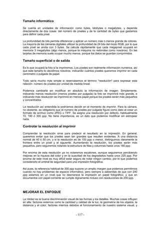 Tamaño informático
Se cuenta en unidades de información como bytes, kilobytes o megabytes, y depende
directamente de dos cosas: del número de píxeles y de la cantidad de bytes que gastamos
para definir cada píxel.
La profundidad de bits permite diferenciar y aplicar un número más o menos grande de colores.
La mayoría de las cámaras digitales utilizan la profundidad de 24 bits del modo RGB, por lo que
cada píxel se anota con 3 bytes. Se calcula rápidamente que cada megapíxel ocupará en
memoria 3 megabytes (algo menos, porque la máquina no redondea como nosotros). En las
tarjetas de memoria suele ocupar mucho menos, porque los datos se guardan comprimidos.
Tamaño superficial o de salida
Es lo que ocupará la foto si la imprimimos. Los píxeles son realmente información numérica, así
que este tamaño lo decidimos nosotros, indicando cuántos píxeles queremos imprimir en cada
centímetro o pulgada de papel.
Todo sería mucho más simple si reservásemos el término "resolución" para expresar esta
relación: número de píxeles por unidad de medida lineal.
Podemos cambiarla sin modificar en absoluto la información de imagen. Simplemente,
indicando menos resolución (menos píxeles por pulgada) la foto se imprimirá más grande, e
indicando más resolución se imprimirá en menos papel porque los píxeles serán más pequeños
y concentrados
La resolución así entendida la podríamos decidir en el momento de imprimir. Para la cámara,
no obstante, es obligatorio que el número de píxeles por pulgada figure como dato al crear un
formato de archivo como JPEG o TIFF. Se asigna una resolución por defecto, habitualmente
72, 180 ó 300 ppp. No tiene importancia, es un dato que podemos modificar sin estropear
nada.
Controlar la resolución al imprimir
Comprender la resolución sirve para predecir el resultado en la impresión. En general,
queremos evitar que los píxeles sean tan grandes que resulten evidentes. A una distancia
normal de 40 ó 50 cm, y si la resolución es de 150 ppp o menor, distinguimos claramente la
frontera entre un píxel y el siguiente. Aumentando la resolución, los píxeles serán más
pequeños, pero seguiremos notando la estructura de filas y columnas hasta unos 180 ppp.
Por encima de esta resolución ya no notaremos escalones, aunque seguiremos percibiendo
mejoras en la riqueza del color y en la suavidad de los degradados hasta unos 220 ppp. Por
encima de este nivel es muy difícil estar seguro de notar ningún cambio, por lo que podemos
considerarlo el umbral de seguridad para una impresión fotográfica.
Así pues, la referencia habitual de 300 ppp supone un amplio margen que podemos permitirnos
cuando no hay problemas de espacio informático, pero siempre a sabiendas de que con 240
ppp estamos en un nivel que no desmerece la impresión en papel fotográfico, y que en
documentos con papel corriente se cumple dignamente incluso con resoluciones de 200 ppp.
MEJORAR EL ENFOQUE
La nitidez es la buena discriminación visual de las formas y los detalles. Muchas cosas influyen
en ella: factores externos como la cantidad y calidad de la luz, la geometría de los objetos, la
distancia y el color; factores internos debidos al funcionamiento de nuestro sistema visual, y
- 117 -
 