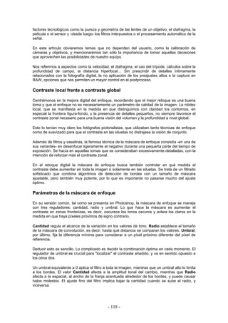 factores tecnológicos como la pureza y geometría de las lentes de un objetivo, el diafragma, la
película o el sensor y -desde luego- los filtros interpuestos o el procesamiento automático de la
señal.
En este artículo obviaremos temas que no dependen del usuario, como la calibración de
cámaras y objetivos, y mencionaremos tan sólo la importancia de tomar aquellas decisiones
que aprovechen las posibilidades de nuestro equipo.
Nos referimos a aspectos como la velocidad, el diafragma, el uso del trípode, cálculos sobre la
profundidad de campo, la distancia hiperfocal… Sin prescindir de detalles íntimamente
relacionados con la fotografía digital, la no aplicación de los preajustes altos o la captura en
RAW, opciones que nos permiten un mayor control en el postproceso.
Contraste local frente a contraste global
Centrémonos en la mejora digital del enfoque, recordando que el mejor retoque es una buena
toma y que el enfoque no es necesariamente un parámetro de calidad de la imagen. La nitidez
local, que se manifiesta en la medida en que distinguimos con claridad los contornos, en
especial la frontera figura-fondo, y la presencia de detalles pequeños, no siempre favorece el
contraste zonal necesario para una buena visión del volumen y la profundidad a nivel global.
Esto lo tenían muy claro los fotógrafos pictorialistas, que utilizaban tanto técnicas de enfoque
como de suavizado para que el contraste en las siluetas no distrajese la visión de conjunto.
Además de filtros y vaselinas, la famosa técnica de la máscara de enfoque consistía -en una de
sus variantes- en desenfocar ligeramente el negativo durante una pequeña parte del tiempo de
exposición. Se hacía en aquellas tomas que se consideraban excesivamente detalladas, con la
intención de reforzar más el contraste zonal.
En el retoque digital la máscara de enfoque busca también controlar en qué medida el
contraste debe aumentar en toda la imagen o solamente en las siluetas. Se trata de un filtrado
sofisticado que combina algoritmos de detección de bordes con un tamaño de máscara
ajustable, pero también muy potente, por lo que es importante no pasarse mucho del ajuste
óptimo.
Parámetros de la máscara de enfoque
En su versión común, tal como se presenta en Photoshop, la máscara de enfoque se maneja
con tres reguladores: cantidad, radio y umbral. Lo que hace la máscara es aumentar el
contraste en zonas fronterizas, es decir, oscurece los tonos oscuros y aclara los claros en la
medida en que haya píxeles próximos de signo contrario.
Cantidad regula el alcance de la variación en los valores de tono. Radio establece el tamaño
de la máscara de convolución, es decir, hasta qué distancia se comparan los valores. Umbral,
por último, fija la diferencia mínima para considerar a un píxel próximo diferente del píxel de
referencia.
Deducir esto es sencillo. Lo complicado es decidir la combinación óptima en cada momento. El
regulador de umbral es crucial para "localizar" el contraste añadido, y va en sentido opuesto a
los otros dos.
Un umbral equivalente a 0 aplica el filtro a toda la imagen, mientras que un umbral alto lo limita
a los bordes. El valor Cantidad afecta a la amplitud tonal del cambio, mientras que Radio
afecta a la espacial, al ancho de la franja acentuada alrededor de los bordes, y puede causar
halos molestos. El ajuste fino del filtro implica bajar la cantidad cuando se sube el radio, y
viceversa.
- 118 -
 