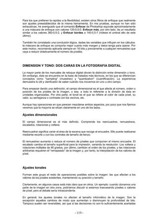 Para los que prefieren la rapidez a la flexibilidad, existen otros filtros de enfoque que realmente
son ajustes preestablecidos de la misma herramienta. En mis pruebas, aunque no han sido
exhaustivas, he averiguado que el comando Enfocar de Photoshop equivale aproximadamente
a una máscara de enfoque con valores 120-0,5-0. Enfocar más, por otro lado, da un resultado
similar a los valores 360-0,5-2, y Enfocar bordes a 140-0,5-7 (nótese el umbral alto de este
último).
También he constatado una conclusión lógica, dadas las variables que influyen en los cálculos:
la máscara de enfoque se comporta mejor cuanto más margen y datos tenga para operar. Por
este motivo, recomiendo aplicarla siempre en 16 bits y previamente a cualquier remuestreo que
vaya a reducir drásticamente el número de píxeles.
DIMENSION Y TONO: DOS CARAS EN LA FOTOGRAFIA DIGITAL
La mayor parte de los manuales de retoque digital obvian la distinción entre dimensión y tono.
Sin embargo, ésta se encuentra en la base de tratados más técnicos, en los que se diferencian
conceptos como "sampling" (muestreo) y "quantization" (cuantificación). La experiencia
demuestra lo útil y clarificador de saber cuándo nos movemos en uno u otro campo.
Para empezar dando una definición, el campo dimensional es el que afecta al número, orden o
posición de los píxeles de la imagen, o sea, a todo lo referente a la división de ésta en
unidades organizadas. Por otra parte, el tonal es el que se refiere al color de cada píxel, su
valor, su semejanza o contraste con los vecinos, etc.
Aunque hay operaciones en que parecen mezclarse ambos aspectos, por poco que nos fijemos
veremos que la mayoría se sitúan claramente en uno de los lados.
Ajustes dimensionales
El campo dimensional es el más definido. Comprende los reencuadres, remuestreos,
escalados, rotaciones y volteos.
Reencuadrar significa variar el área de la escena que recoge el encuadre. Ello puede realizarse
mediante recorte o con los controles de tamaño de lienzo.
El remuestreo aumenta o reduce el número de píxeles que componen el mismo encuadre. El
escalado cambia el tamaño superficial para la impresión, variando la resolución. Los volteos y
rotaciones múltiples de 90 grados, por último, cambian el orden de los píxeles, y las rotaciones
arbitrarias requieren el “remapeado” de la imagen y, por tanto, la interpolación de los valores de
píxel.
Ajustes tonales
Forman este grupo el resto de operaciones posibles sobre la imagen: las que afectan a los
valores de los píxeles existentes, manteniendo su posición y tamaño.
Ciertamente, en algunos casos está más claro que en otros. Un ejemplo: cuando clonamos una
parte de la imagen en otra zona, podríamos discutir si estamos trasvasando píxeles o valores
de píxel, pero el debate sería intrascendente.
En general, los ajustes tonales no afectan al tamaño informático de la imagen. Son la
excepción aquellos cambios de modo que aumentan o disminuyen la profundidad de bits.
Tampoco suelen ser reversibles, así que si las decisiones no son lo suficientemente acertadas
- 119 -
 