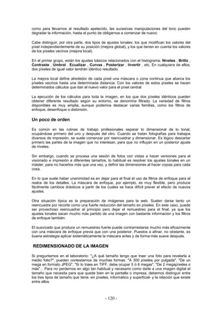 como para llevarnos al resultado apetecido, las sucesivas manipulaciones del tono pueden
degradar la información, hasta el punto de obligarnos a comenzar de nuevo.
Cabe distinguir, por otra parte, dos tipos de ajustes tonales: los que modifican los valores del
píxel independientemente de su posición (mejora global), y los que tienen en cuenta los valores
de los píxeles vecinos (mejora local).
En el primer grupo, están los ajustes básicos relacionados con el histograma: Niveles , Brillo ,
Contraste , Umbral , Ecualizar , Curvas , Posterizar , Invertir , etc. En cualquiera de ellos,
dos píxeles de igual valor tendrán idéntico resultado.
La mejora local define alrededor de cada píxel una máscara o zona continua que abarca los
píxeles vecinos hasta una determinada distancia. Con los valores de estos píxeles se hacen
determinados cálculos que dan el nuevo valor para el píxel central.
La ejecución de los cálculos para toda la imagen, en los que dos píxeles idénticos pueden
obtener diferente resultado según su entorno, se denomina filtrado. La variedad de filtros
disponibles es muy amplia, aunque podemos destacar varias familias, como los filtros de
enfoque, desenfoque o distorsión.
Un poco de orden
Es común en las rutinas de trabajo profesionales separar lo dimensional de lo tonal,
ocupándose primero del uno y después del otro. Cuando se tratan fotografías para trabajos
diversos de impresión, se suele comenzar por reencuadrar y dimensionar. Es lógico descartar
primero las partes de la imagen que no interesan, para que no influyan en un posterior ajuste
de niveles.
Sin embargo, cuando se procesa una sesión de fotos con vistas a hacer versiones para el
visionado e impresión a diferentes tamaños, lo habitual es resolver los ajustes tonales en un
máster, para no hacerlos más que una vez, y definir las dimensiones al hacer copias para cada
cosa.
En lo que suele haber unanimidad es en dejar para el final el uso de filtros de enfoque para el
realce de los detalles. La máscara de enfoque, por ejemplo, es muy flexible, pero produce
fácilmente cambios drásticos a partir de los cuales se hace difícil prever el efecto de nuevos
ajustes.
Otra situación típica es la preparación de imágenes para la web. Suelen darse tanto un
reencuadre por recorte como una fuerte reducción del tamaño en píxeles. En este caso, puede
ser provechoso reencuadrar al principio pero dejar el remuestreo para el final, ya que los
ajustes tonales sacan mucho más partido de una imagen con bastante información y los filtros
de enfoque también.
El suavizado que produce un remuestreo fuerte puede contrarrestarse mucho más eficazmente
con una máscara de enfoque previa que con una posterior. Puestos a afinar, no obstante, es
buena estrategia aplicar sistemáticamente la máscara antes y de forma más suave después.
REDIMENSIONADO DE LA IMAGEN
Si preguntamos en el laboratorio: "¿A qué tamaño tengo que traer una foto para revelarla a
medio folio?", pueden contestarnos de muchas formas: "A 300 píxeles por pulgada", "De un
mega en formato JPEG", "Si lo traes en TIFF, debe ocupar 5 ó 6 megas", "De 2 megapíxeles o
más"... Para no perdernos en algo tan habitual y necesario como darle a una imagen digital el
tamaño que necesita para que quede bien en la pantalla o impresa, debemos distinguir entre
los tres tipos de tamaño que tiene -en píxeles, informático y superficial- y la relación que existe
entre ellos.
- 120 -
 