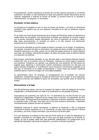 Frecuentemente, cuando cambiamos el tamaño de una foto estamos pensando en el tamaño
superficial o de salida. Lo más importante es saber que podemos hacerlo básicamente de dos
maneras: respetando o variando el número de píxeles. La primera forma es un escalado o
redimensionado, y la segunda, un remuestreo.
Escalado: la foto elástica
Lo principal en el escalado es que no varía el número de píxeles y, por tanto, la información
cromática. Esto significa que es una operación reversible en la que no perdemos ninguna
información.
En el cuadro de control de las dimensiones de la imagen de Photoshop, basta con desactivar la
casilla inferior de remuestreo. Las dimensiones en píxeles que aparecen en la parte superior
con el tamaño informático quedan bloqueadas, así como la proporción de anchura y altura.
Bajo estas precondiciones, un aumento en ancho o en alto produce una disminución
proporcional en la resolución, y viceversa.
Una forma de entenderlo es que los píxeles se estiran o encogen con la imagen. Si duplicamos,
por ejemplo, el tamaño de ésta en centímetros, los píxeles se hacen el doble de grandes y la
resolución disminuye a la mitad, porque con la mitad de píxeles cubrimos la misma distancia
que antes. Sin embargo, reduciendo la imagen a la mitad, los píxeles serán el doble de densos
y la resolución se duplicará.
Este proceso, denominado escalado, es muy útil para saber a qué tamaño podemos imprimir
nuestra foto. Así, en el anterior menú de Photoshop, indicamos en primer lugar la resolución
que queremos. Pongamos, por ejemplo, que optamos por una resolución de 300 puntos por
pulgada (ppp). Sabremos a continuación cuántos centímetros cubriremos con ella para una
buena impresión fotográfica. Si consideramos que la resolución mínimamente aceptable es de
200 ppp, lo marcamos en la casilla correspondiente y vemos hasta qué tamaño superficial
podemos estirar e imprimir la imagen con una calidad aceptable.
En determinados casos, sin embargo, no conseguiremos con el escalado una solución
satisfactoria, simplemente porque la cantidad de información de la imagen no es la adecuada.
Tendremos entonces que habilitar la opción de remuestreo, que permite variar el número de
píxeles.
Remuestrear a la baja
Hay dos situaciones típicas, que son la impresión de copias a partir de imágenes de muchos
megapíxeles, y el dimensionado con vistas a la visualización en una pantalla e Internet.
Supongamos que queremos una copia de 15 x 10 centímetros de una foto tomada con una
cámara de 6 megapíxeles. Pongamos que la imagen tiene un tamaño, concretamente, de 3072
x 2048 píxeles. Si desactivamos el remuestreo e indicamos el tamaño superficial, veremos que
la resolución sube a 520 ppp. Está claro que la foto tiene excesiva información y ralentizará
innecesariamente cualquier proceso de impresión.
Habilitando entonces la opción remuestrear, si bajamos la resolución a 300, el programa
mantendrá el tamaño superficial (15 x 10 centímetros, en este caso) disminuyendo el número
de píxeles y, por tanto, el peso informático, que se reduce a la tercera parte.
Si lo que queremos es preparar la foto para que forme parte de un pase de diapositivas en
pantalla o enseñarla en una página web, lo único que nos debe preocupar es el tamaño en
píxeles, ya que la imagen usará sólo este parámetro adaptándose a la configuración de la
pantalla del espectador, ignorando la resolución y, por tanto, el tamaño superficial.
- 121 -
 