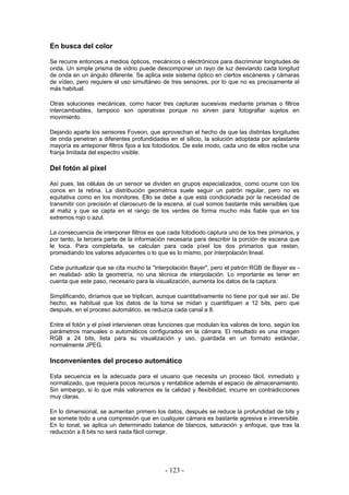 En busca del color
Se recurre entonces a medios ópticos, mecánicos o electrónicos para discriminar longitudes de
onda. Un simple prisma de vidrio puede descomponer un rayo de luz desviando cada longitud
de onda en un ángulo diferente. Se aplica este sistema óptico en ciertos escáneres y cámaras
de vídeo, pero requiere el uso simultáneo de tres sensores, por lo que no es precisamente el
más habitual.
Otras soluciones mecánicas, como hacer tres capturas sucesivas mediante prismas o filtros
intercambiables, tampoco son operativas porque no sirven para fotografiar sujetos en
movimiento.
Dejando aparte los sensores Foveon, que aprovechan el hecho de que las distintas longitudes
de onda penetran a diferentes profundidades en el silicio, la solución adoptada por aplastante
mayoría es anteponer filtros fijos a los fotodiodos. De este modo, cada uno de ellos recibe una
franja limitada del espectro visible.
Del fotón al píxel
Así pues, las células de un sensor se dividen en grupos especializados, como ocurre con los
conos en la retina. La distribución geométrica suele seguir un patrón regular, pero no es
equitativa como en los monitores. Ello se debe a que está condicionada por la necesidad de
transmitir con precisión el claroscuro de la escena, al cual somos bastante más sensibles que
al matiz y que se capta en el rango de los verdes de forma mucho más fiable que en los
extremos rojo o azul.
La consecuencia de interponer filtros es que cada fotodiodo captura uno de los tres primarios, y
por tanto, la tercera parte de la información necesaria para describir la porción de escena que
le toca. Para completarla, se calculan para cada píxel los dos primarios que restan,
promediando los valores adyacentes o lo que es lo mismo, por interpolación lineal.
Cabe puntualizar que se cita mucho la "interpolación Bayer", pero el patrón RGB de Bayer es -
en realidad- sólo la geometría, no una técnica de interpolación. Lo importante es tener en
cuenta que este paso, necesario para la visualización, aumenta los datos de la captura.
Simplificando, diríamos que se triplican, aunque cuantitativamente no tiene por qué ser así. De
hecho, es habitual que los datos de la toma se midan y cuantifiquen a 12 bits, pero que
después, en el proceso automático, se reduzca cada canal a 8.
Entre el fotón y el píxel intervienen otras funciones que modulan los valores de tono, según los
parámetros manuales o automáticos configurados en la cámara. El resultado es una imagen
RGB a 24 bits, lista para su visualización y uso, guardada en un formato estándar,
normalmente JPEG.
Inconvenientes del proceso automático
Esta secuencia es la adecuada para el usuario que necesita un proceso fácil, inmediato y
normalizado, que requiera pocos recursos y rentabilice además el espacio de almacenamiento.
Sin embargo, si lo que más valoramos es la calidad y flexibilidad, incurre en contradicciones
muy claras.
En lo dimensional, se aumentan primero los datos, después se reduce la profundidad de bits y
se somete todo a una compresión que en cualquier cámara es bastante agresiva e irreversible.
En lo tonal, se aplica un determinado balance de blancos, saturación y enfoque, que tras la
reducción a 8 bits no será nada fácil corregir.
- 123 -
 