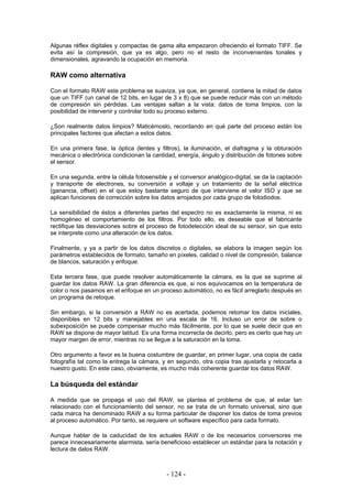 Algunas réflex digitales y compactas de gama alta empezaron ofreciendo el formato TIFF. Se
evita así la compresión, que ya es algo, pero no el resto de inconvenientes tonales y
dimensionales, agravando la ocupación en memoria.
RAW como alternativa
Con el formato RAW este problema se suaviza, ya que, en general, contiene la mitad de datos
que un TIFF (un canal de 12 bits, en lugar de 3 x 8) que se puede reducir más con un método
de compresión sin pérdidas. Las ventajas saltan a la vista: datos de toma limpios, con la
posibilidad de intervenir y controlar todo su proceso externo.
¿Son realmente datos limpios? Maticémoslo, recordando en qué parte del proceso están los
principales factores que afectan a estos datos.
En una primera fase, la óptica (lentes y filtros), la iluminación, el diafragma y la obturación
mecánica o electrónica condicionan la cantidad, energía, ángulo y distribución de fotones sobre
el sensor.
En una segunda, entre la célula fotosensible y el conversor analógico-digital, se da la captación
y transporte de electrones, su conversión a voltaje y un tratamiento de la señal eléctrica
(ganancia, offset) en el que estoy bastante seguro de que interviene el valor ISO y que se
aplican funciones de corrección sobre los datos arrojados por cada grupo de fotodiodos.
La sensibilidad de éstos a diferentes partes del espectro no es exactamente la misma, ni es
homogéneo el comportamiento de los filtros. Por todo ello, es deseable que el fabricante
rectifique las desviaciones sobre el proceso de fotodetección ideal de su sensor, sin que esto
se interprete como una alteración de los datos.
Finalmente, y ya a partir de los datos discretos o digitales, se elabora la imagen según los
parámetros establecidos de formato, tamaño en píxeles, calidad o nivel de compresión, balance
de blancos, saturación y enfoque.
Esta tercera fase, que puede resolver automáticamente la cámara, es la que se suprime al
guardar los datos RAW. La gran diferencia es que, si nos equivocamos en la temperatura de
color o nos pasamos en el enfoque en un proceso automático, no es fácil arreglarlo después en
un programa de retoque.
Sin embargo, si la conversión a RAW no es acertada, podemos retomar los datos iniciales,
disponibles en 12 bits y manejables en una escala de 16. Incluso un error de sobre o
subexposición se puede compensar mucho más fácilmente, por lo que se suele decir que en
RAW se dispone de mayor latitud. Es una forma incorrecta de decirlo, pero es cierto que hay un
mayor margen de error, mientras no se llegue a la saturación en la toma.
Otro argumento a favor es la buena costumbre de guardar, en primer lugar, una copia de cada
fotografía tal como la entrega la cámara, y en segundo, otra copia tras ajustarla y retocarla a
nuestro gusto. En este caso, obviamente, es mucho más coherente guardar los datos RAW.
La búsqueda del estándar
A medida que se propaga el uso del RAW, se plantea el problema de que, al estar tan
relacionado con el funcionamiento del sensor, no se trata de un formato universal, sino que
cada marca ha denominado RAW a su forma particular de disponer los datos de toma previos
al proceso automático. Por tanto, se requiere un software específico para cada formato.
Aunque hablar de la caducidad de los actuales RAW o de los necesarios conversores me
parece innecesariamente alarmista, sería beneficioso establecer un estándar para la notación y
lectura de datos RAW.
- 124 -
 