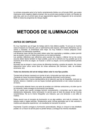 La primera propuesta seria la ha hecho recientemente Adobe con el formato DNG, que quiere
imponerse como negativo digital universal. Aún es pronto para predecir el éxito o el fracaso de
esta idea, pero es un primer paso al que seguramente seguirá la integración de la conversión
RAW en todos los programas de retoque digital.
MMEETTOODDOOSS DDEE IILLUUMMIINNAACCIIOONN
ANTES DE EMPEZAR
Es muy importante que el lugar de trabajo esté lo más diáfano posible. Ya sé que en muchos
casos el espacio es reducido, pero si optimizamos este espacio, eliminando elementos que no
vamos a necesitar, el rendimiento será mejor. Es muy molesto e incluso peligroso andar
tropezando con elementos superfluos.
Las lámparas (sean del tipo que sean) deben estar bien asentadas y estables y deben permitir
que se puedan mover en todas direcciones con la máxima libertad.
Los paneles reflectores que utilicemos para suavizar los negros y rellenar de luz las zonas
oscuras deben fijarse también lo mejor posible, pues de lo contrario es muy posible que en el
momento de la toma se caigan, se muevan o varíen su ángulo, con la correspondiente perdida
de tiempo.
Aconsejo que se tengan a mano pinzas de diferentes tamaños y grados de presión. Así mismo
deberemos tener cerca varios tipos de cintas adhesivas (De carrocero, cello, de embalar,
americana, etc).
Todos los elementos del set de trabajo deben estar lo mas fijos posible.
Tomate todo el tiempo necesario en montar el set y comprueba que todo este en orden.
¡Tardarás en hacer la primera fotografía, pero después ahorraras mucho tiempo!
Elige una pieza más o menos representativa de la colección que has de fotografiar, tanto por su
tamaño, textura o material y una vez hayas montado genéricamente un set, coloca la pieza en
el mismo.
A continuación deberás hacer una serie de pruebas con distintas variaciones y el orden que te
iré indicando, hasta conseguir la iluminación que desees.
Ten en cuenta que cuando consigas iluminar correctamente y comprobar que la pieza esta
debidamente destacada, dicha iluminación te servirá para el resto de piezas de las mismas
características. No es lo mismo fotografiar una máscara, que una terracota o una talla en
madera.
Debes asumir que el concepto de iluminación no es algo estático, sino todo lo contrario. No
estarás sujeto a reglas estrictas. Simplemente serán normas generales que tú irás variando a
medida que adquieras experiencia. Los resultados te marcarán el camino.
Importante: Cuando consigas tu iluminación personalizada, dibuja un croquis lo mas detallado
posible. En un futuro te servirá para no perder tiempo y conseguir los mismos resultados
- 125 -
 