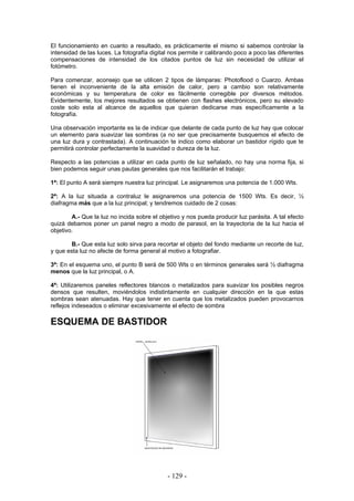 El funcionamiento en cuanto a resultado, es prácticamente el mismo si sabemos controlar la
intensidad de las luces. La fotografía digital nos permite ir calibrando poco a poco las diferentes
compensaciones de intensidad de los citados puntos de luz sin necesidad de utilizar el
fotómetro.
Para comenzar, aconsejo que se utilicen 2 tipos de lámparas: Photoflood o Cuarzo. Ambas
tienen el inconveniente de la alta emisión de calor, pero a cambio son relativamente
económicas y su temperatura de color es fácilmente corregible por diversos métodos.
Evidentemente, los mejores resultados se obtienen con flashes electrónicos, pero su elevado
coste solo esta al alcance de aquellos que quieran dedicarse mas específicamente a la
fotografía.
Una observación importante es la de indicar que delante de cada punto de luz hay que colocar
un elemento para suavizar las sombras (a no ser que precisamente busquemos el efecto de
una luz dura y contrastada). A continuación te indico como elaborar un bastidor rígido que te
permitirá controlar perfectamente la suavidad o dureza de la luz.
Respecto a las potencias a utilizar en cada punto de luz señalado, no hay una norma fija, si
bien podemos seguir unas pautas generales que nos facilitarán el trabajo:
1ª: El punto A será siempre nuestra luz principal. Le asignaremos una potencia de 1.000 Wts.
2ª: A la luz situada a contraluz le asignaremos una potencia de 1500 Wts. Es decir, ½
diafragma más que a la luz principal; y tendremos cuidado de 2 cosas:
A.- Que la luz no incida sobre el objetivo y nos pueda producir luz parásita. A tal efecto
quizá debamos poner un panel negro a modo de parasol, en la trayectoria de la luz hacia el
objetivo.
B.- Que esta luz solo sirva para recortar el objeto del fondo mediante un recorte de luz,
y que esta luz no afecte de forma general al motivo a fotografiar.
3ª: En el esquema uno, el punto B será de 500 Wts o en términos generales será ½ diafragma
menos que la luz principal, o A.
4ª: Utilizaremos paneles reflectores blancos o metalizados para suavizar los posibles negros
densos que resulten, moviéndolos indistintamente en cualquier dirección en la que estas
sombras sean atenuadas. Hay que tener en cuenta que los metalizados pueden provocarnos
reflejos indeseados o eliminar excesivamente el efecto de sombra
ESQUEMA DE BASTIDOR
- 129 -
 