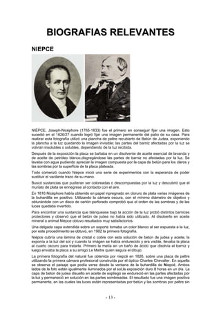 BBIIOOGGRRAAFFIIAASS RREELLEEVVAANNTTEESS
NIEPCE
NIÉPCE, Joseph-Nicéphore (1765-1833) fue el primero en conseguir fijar una imagen. Esto
sucedió en el 1826/27 cuando logró fijar una imagen permanente del patio de su casa. Para
realizar esta fotografía utilizó una plancha de peltre recubierto de Betún de Judea, exponiendo
la plancha a la luz quedando la imagen invisible; las partes del barniz afectadas por la luz se
volvían insolubles o solubles, dependiendo de la luz recibida.
Después de la exposición la placa se bañaba en un disolvente de aceite esencial de lavanda y
de aceite de petróleo blanco,disgregándose las partes de barniz no afectadas por la luz. Se
lavaba con agua pudiendo apreciar la imagen compuesta por la capa de betún para los claros y
las sombras por la superficie de la placa plateada.
Todo comenzó cuando Niépce inició una serie de experimentos con la esperanza de poder
sustituir el vacilante trazo de su mano.
Buscó sustancias que pudieran ser coloreadas o descompuestas por la luz y descubrió que el
muriato de plata se ennegrese al contacto con el aire.
En 1816 Nicéphore había obtenido en papel inpregnado en cloruro de plata varias imágenes de
la buhardilla en positivo. Utilizando la cámara oscura, con el mínimo diámetro de objetivo y
obturándolo con un disco de cartón perforado comprobó que el orden de las sombras y de las
luces quedaba invertido.
Para encontrar una sustancia que blanquease bajo la acción de la luz probó distintos barnices
protectores y observó que el betún de judea no había sido utilizado. Al disolverlo en aceite
mineral o animal Niepce obtuvo resultados muy satisfactorios.
Una delgada capa extendida sobre un soporte tomaba un color blanco al ser expuesta a la luz,
por este procedimiento se obtuvó, en 1982 la primera fotografía.
Niépce cubría una lámina de cristal o cobre con esta solución de betún de judea y aceite; la
exponía a la luz del sol y cuando la imágen se había endurecido y era visible, llevaba la placa
al cuarto oscuro para tratarla. Primero la metía en un baño de ácido que disolvía el barniz y
luego enviaba la placa a su amigo Le Maitre quien seguía el dibujo.
La primera fotografía del natural fue obtenida por niepcé en 1826, sobre una placa de peltre
utilizando la primera cámara profesional construída por el óptico Charles Chevalier. En aquella
se observa el paisaje que podía verse desde la ventana de la buhardilla de Niepcé. Ambos
lados de la foto están igualmente iluminados por el sol,la exposición duro 8 horas en un día. La
capa de betún de judea disuelto en aceite de espliego se endureció en las partes afectadas por
la luz y permaneció en solución en las partes sombreadas. El resultado fue una imágen positiva
permanente, en las cuales las luces están representadas por betún y las sombras por peltre sin
- 13 -
 