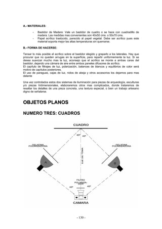 A.- MATERIALES:
- Bastidor de Madera: Vale un bastidor de cuadro o se hace con cuadradillo de
madera. Las medidas mas convenientes son 40x50 cms. o 50x70 cms.
- Papel acrílico traslúcido, parecido al papel vegetal. Debe ser acrílico pues este
material soporta mejor las altas temperaturas sin quemarse.
B.- FORMA DE HACERSE:
Tensar lo más posible el acrílico sobre el bastidor elegido y graparlo a los laterales. Hay que
procurar que no queden arrugas en la superficie, para repartir uniformemente la luz. Si se
desea suavizar mucho mas la luz, aconsejo que el acrílico se monte a ambas caras del
bastidor, dejando una cámara de aire entre ambos paneles difusores de acrílico.
El capítulo de filtrajes de luz, polarización, balances de blancos y equilibrios de color será
motivo de capítulos posteriores.
El uso de paraguas, cajas de luz, nidos de abeja y otros accesorios los dejamos para mas
delante
Una vez controlados estos dos sistemas de iluminación para piezas de arqueología, esculturas
y/o piezas tridimensionales, elaboraremos otros mas complicados, donde trataremos de
resaltar los detalles de una pieza concreta, una textura especial, o bien un trabajo artesano
digno de señalarse.
OOBBJJEETTOOSS PPLLAANNOOSS
NUMERO TRES: CUADROS
- 130 -
 