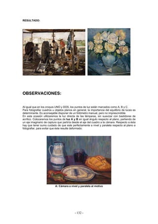 RESULTADO:
OBSERVACIONES:
Al igual que en los croquis UNO y DOS, los puntos de luz están marcados como A, B y C.
Para fotografiar cuadros u objetos planos en general, la importancia del equilibrio de luces es
determinante. Es aconsejable disponer de un fotómetro manual, pero no imprescindible.
En esta ocasión utilizaremos la luz directa de las lámparas, sin suavizar con bastidores de
acrílico. Colocaremos los puntos de luz A y B en igual ángulo respecto al plano, partiendo de
un eje imaginario de captura que partiría desde el eje del cuadro a la cámara. Respecto a ésta
hay que tener sumo cuidado de que este perfectamente a nivel y paralela respecto al plano a
fotografiar, para evitar que éste resulte deformado:
A: Cámara a nivel y paralela al motivo
- 132 -
 