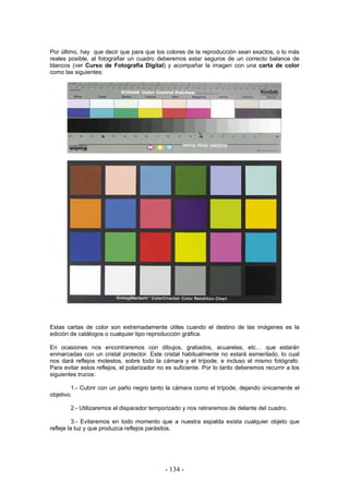 Por último, hay que decir que para que los colores de la reproducción sean exactos, o lo más
reales posible, al fotografiar un cuadro deberemos estar seguros de un correcto balance de
blancos (ver Curso de Fotografía Digital) y acompañar la imagen con una carta de color
como las siguientes:
Estas cartas de color son extremadamente útiles cuando el destino de las imágenes es la
edición de catálogos o cualquier tipo reproducción gráfica.
En ocasiones nos encontraremos con dibujos, grabados, acuarelas, etc… que estarán
enmarcadas con un cristal protector. Este cristal habitualmente no estará esmerilado, lo cual
nos dará reflejos molestos, sobre todo la cámara y el trípode, e incluso el mismo fotógrafo.
Para evitar estos reflejos, el polarizador no es suficiente. Por lo tanto deberemos recurrir a los
siguientes trucos:
1.- Cubrir con un paño negro tanto la cámara como el trípode, dejando únicamente el
objetivo.
2.- Utilizaremos el disparador temporizado y nos retiraremos de delante del cuadro.
3.- Evitaremos en todo momento que a nuestra espalda exista cualquier objeto que
refleje la luz y que produzca reflejos parásitos.
- 134 -
 