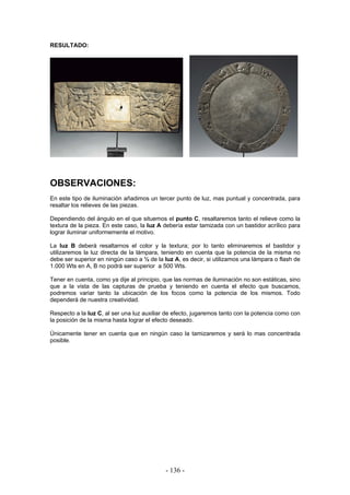 RESULTADO:
OBSERVACIONES:
En este tipo de iluminación añadimos un tercer punto de luz, mas puntual y concentrada, para
resaltar los relieves de las piezas.
Dependiendo del ángulo en el que situemos el punto C, resaltaremos tanto el relieve como la
textura de la pieza. En este caso, la luz A debería estar tamizada con un bastidor acrílico para
lograr iluminar uniformemente el motivo.
La luz B deberá resaltarnos el color y la textura; por lo tanto eliminaremos el bastidor y
utilizaremos la luz directa de la lámpara, teniendo en cuenta que la potencia de la misma no
debe ser superior en ningún caso a ½ de la luz A, es decir, si utilizamos una lámpara o flash de
1.000 Wts en A, B no podrá ser superior a 500 Wts.
Tener en cuenta, como ya dije al principio, que las normas de iluminación no son estáticas, sino
que a la vista de las capturas de prueba y teniendo en cuenta el efecto que buscamos,
podremos variar tanto la ubicación de los focos como la potencia de los mismos. Todo
dependerá de nuestra creatividad.
Respecto a la luz C, al ser una luz auxiliar de efecto, jugaremos tanto con la potencia como con
la posición de la misma hasta lograr el efecto deseado.
Únicamente tener en cuenta que en ningún caso la tamizaremos y será lo mas concentrada
posible.
- 136 -
 
