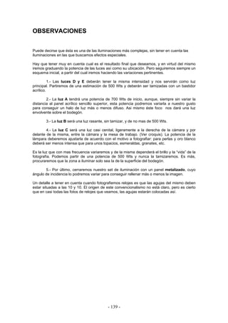 OBSERVACIONES
Puede decirse que ésta es una de las iluminaciones más complejas, sin tener en cuenta las
iluminaciones en las que buscamos efectos especiales.
Hay que tener muy en cuenta cual es el resultado final que deseamos, y en virtud del mismo
iremos graduando la potencia de las luces así como su ubicación. Pero seguiremos siempre un
esquema inicial, a partir del cual iremos haciendo las variaciones pertinentes.
1.- Las luces D y E deberán tener la misma intensidad y nos servirán como luz
principal. Partiremos de una estimación de 500 Wts y deberán ser tamizadas con un bastidor
acrílico.
2.- La luz A tendrá una potencia de 700 Wts de inicio, aunque, siempre sin variar la
distancia al panel acrílico sencillo superior, esta potencia podremos variarla a nuestro gusto
para conseguir un halo de luz más o menos difuso. Asi mismo éste foco nos dará una luz
envolvente sobre el bodegón.
3.- La luz B será una luz rasante, sin tamizar, y de no mas de 500 Wts.
4.- La luz C será una luz casi cenital, ligeramente a la derecha de la cámara y por
delante de la misma, entre la cámara y la mesa de trabajo. (Ver croquis). La potencia de la
lámpara deberemos ajustarla de acuerdo con el motivo a fotografiar: para perlas y oro blanco
deberá ser menos intensa que para unos topacios, esmeraldas, granates, etc.
Es la luz que con mas frecuencia variaremos y de la misma dependerá el brillo y la “vida” de la
fotografía. Podemos partir de una potencia de 500 Wts y nunca la tamizaremos. Es más,
procuraremos que la zona a iluminar solo sea la de la superficie del bodegón.
5.- Por último, cerraremos nuestro set de iluminación con un panel metalizado, cuyo
ángulo de incidencia lo podremos variar para conseguir rellenar más o menos la imagen.
Un detalle a tener en cuenta cuando fotografiemos relojes es que las agujas del mismo deben
estar situadas a las 10 y 10. El origen de este convencionalismo no está claro, pero es cierto
que en casi todas las fotos de relojes que veamos, las agujas estarán colocadas así.
- 139 -
 