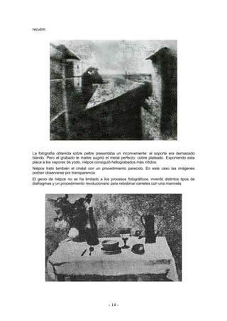 recubrir.
La fotografia obtenida sobre peltre presentaba un inconveniente: el soporte era demasiado
blando. Pero el grabado le maitre sugirió el metal perfecto: cobre plateado. Exponiendo esta
placa a los vapores de yodo, niépce consiguió heliograbados más nítidos.
Niépce trato también el cristal con un procedimiento parecido. En este caso las imágenes
podían observarse por transparencia.
El genio de niépce no se ha limitado a los procesos fotográficos: inventó distintos tipos de
diafragmas y un procedimiento revolucionario para rebobinar carretes con una manivela.
- 14 -
 