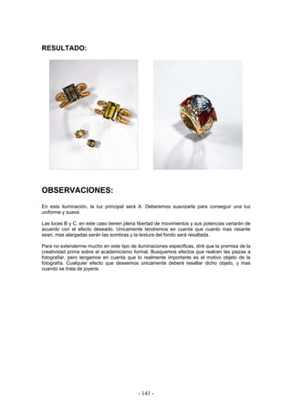 RESULTADO:
OBSERVACIONES:
En esta iluminación, la luz principal será A. Deberemos suavizarla para conseguir una luz
uniforme y suave.
Las luces B y C, en este caso tienen plena libertad de movimientos y sus potencias variarán de
acuerdo con el efecto deseado. Unicamente tendremos en cuenta que cuanto mas rasante
sean, mas alargadas serán las sombras y la textura del fondo será resaltada.
Para no extenderme mucho en este tipo de iluminaciones especificas, diré que la premisa de la
creatividad prima sobre el academicismo formal. Busquemos efectos que realcen las piezas a
fotografiar, pero tengamos en cuenta que lo realmente importante es el motivo objeto de la
fotografía. Cualquier efecto que deseemos únicamente deberá resaltar dicho objeto, y mas
cuando se trata de joyeria.
- 141 -
 
