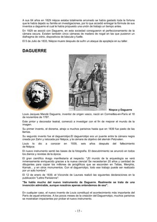 A sus 64 años en 1829 niépce estaba totalmente arruinado se había gastado toda la fortuna
que le había dejado su familia en investigaciones, por lo que accedió entregar la fórmula de sus
inventos a daguerre el cual le había propuesto una unión de trabajo un tiempo antes.
En 1829 se asoció con Daguerre, en esta sociedad consiguieron el perfeccionamiento de la
cámara oscura. Existen también cinco cámaras de madera de nogal en las que pusieron un
diafragma de vidrio, dispositivos de báscula y fuelle.
El 5 de Julio de 1833, Niépce muere después de sufrir un ataque de apoplejía en su taller.
DAGUERRE
Niepce y Daguerre
Louis Jacques Mandé Daguerre, inventor de origen vasco, nació en Cormeilles-en-París el 18
de noviembre de 1787.
Este pintor y decorador teatral, comenzó a investigar con el fin de mejorar el mundo de la
imagen.
Su primer invento, el diorama, atrajo a muchos parisinos hasta que en 1839 fue pasto de las
llamas.
Su segundo invento fue el daguerrotipo.El daguerrotipo era un puente entre la cámara negra
creada por Zahn y retocada por Niépce, y la cámara de objetivo del alemán Petzvalen.
Louis lo dio a conocer en 1939, seis años después del fallecimiento
de Niépce.
El nuevo instrumento sentó las bases de la fotografía. El descubrimiento se anunció en todos
los diarios y revistas de la época.
El gran científico Arago manifestaría al respecto: "¡El mundo de la arqueología se verá
inmensamente enriquecido gracias a la nueva ciencia! Se necesitarían 20 años y cantidad de
dibujantes para copiar los millones de jeroglíficos que se esconden en Tebas, Menphis,
Karnak... y en otros monumentos. Con el daguerrotipo, todo ese trabajo puede ser realizado
por un solo hombre".
El 12 de enero de 1839, el Vizconde de Launais realizó las siguientes declaraciones en la
publicación "Lettre Parisienne":
"Se habla mucho del nuevo instrumento de Daguerre. Realmente se trata de una
invención admirable, aunque nosotros apenas entendemos de eso".
En cualquier caso, el nuevo invento de Louis constituyó el acontecimiento más importante del
París de aquel entonces. A los pocos meses de la creación del Daguerrotipo, muchos parisinos
se mostraban impacientes por probar el nuevo instrumento.
- 15 -
 