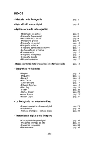 INDICE
- Historia de la Fotografía pag. 2
- Siglo XXI – El mundo digital pag. 5
- Aplicaciones de la fotografía:
- Reportaje Fotográfico pag. 8
- Fotografía Documental pag. 8
- Documentación social pag. 9
- Periodismo gráfico pag. 9
- Fotografía comercial pag. 10
- Fotografía artística pag. 10
- Fotografía como arte alternativo pag. 11
- La fotografía en sí misma pag. 11
- Photosecesión pag. 11
- Fotografía manipulada pag. 11
- Fotografía directa pag. 12
- Ultimas tendencias pag. 12
- Reconocimiento de la fotografía como forma de arte pag. 12
- Biografías relevantes:
- Niepce pag. 13
- Daguerre pag. 15
- Bayard pag. 16
- Fox-Talbot pag. 17
- Alfred Stieglitz pag. 17
- Edward Steichen pag. 19
- Man Ray pag. 20
- Sûdek pag. 22
- Cartier Breson pag. 23
- Ansel Adams pag. 26
- Robert Capa pag. 27
- La Fotografía en nuestros días:
- Imagen analógica – Imagen digital pag. 29
- Introducción pag. 29
- Cámara analógica – cámara digital pag. 32
- Tratamiento digital de la imagen:
- Concepto de imagen digital pag. 33
- Imágenes en mapa de bits pag. 34
- Imágenes vectoriales pag. 34
- Metaformatos pag. 35
- 150 -
 