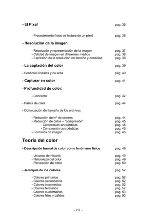 - El Píxel pag. 35
- Procedimiento físico de lectura de un píxel pag. 36
- Resolución de la imagen
- Resolución y representación de la imagen pag. 37
- Calidad de imagen en diferentes medios pag. 38
- Expresión de la resolución en tamaño y densidad pag. 38
- La captación del color pag. 39
- Sensores lineales y de area pag. 40
- Capturar en color pag. 41
- Profundidad de color:
- Concepto pag. 42
- Paleta de color pag. 44
- Optimización del tamaño de los archivos
- Reducción del nº de colores pag. 44
- Reducción de datos – “compresión” pag. 45
- Compresión sin pérdidas pag. 45
- Compresión con pérdidas pag. 46
- Formatos de imagen pag. 46
Teoría del color
- Descripción formal de color como fenómeno físico pag. 49
- Un poco de historia pag. 49
- Naturaleza del color pag. 49
- Percepción del color pag. 50
- Jerarquía de los colores pag. 52
- Colores primarios pag. 52
- Colores secundarios pag. 52
- Colores intermedios pag. 52
- Colores terciarios pag. 52
- Colores cuaternarios pag. 53
- Colores fríos y cálidos pag. 53
- 151 -
 