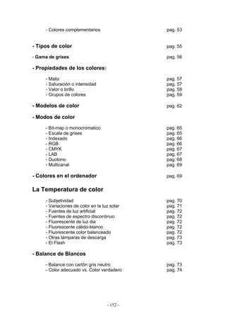 - Colores complementarios pag. 53
- Tipos de color pag. 55
- Gama de grises pag. 56
- Propiedades de los colores:
- Matiz pag. 57
- Saturación o intensidad pag. 57
- Valor o brillo pag. 58
- Grupos de colores pag. 59
- Modelos de color pag. 62
- Modos de color
- Bit-map o monocromatico pag. 65
- Escala de grises pag. 65
- Indexado pag. 66
- RGB pag. 66
- CMYK pag. 67
- LAB pag. 67
- Duotono pag. 68
- Multicanal pag. 69
- Colores en el ordenador pag. 69
La Temperatura de color
- Subjetividad pag. 70
- Variaciones de color en la luz solar pag. 71
- Fuentes de luz artificial pag. 72
- Fuentes de espectro discontinuo pag. 72
- Fluorescente de luz dia pag. 72
- Fluorescente cálido-blanco pag. 72
- Fluorescente color balanceado pag. 72
- Otras lámparas de descarga pag. 73
- El Flash pag. 73
- Balance de Blancos
- Balance con cartón gris neutro pag. 73
- Color adecuado vs. Color verdadero pag. 74
- 152 -
 