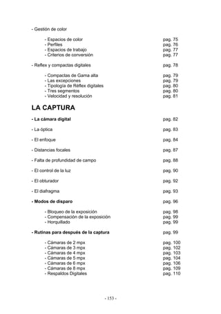 - Gestión de color
- Espacios de color pag. 75
- Perfiles pag. 76
- Espacios de trabajo pag. 77
- Criterios de conversión pag. 77
- Reflex y compactas digitales pag. 78
- Compactas de Gama alta pag. 79
- Las excepciones pag. 79
- Tipología de Réflex digitales pag. 80
- Tres segmentos pag. 80
- Velocidad y resolución pag. 81
LA CAPTURA
- La cámara digital pag. 82
- La óptica pag. 83
- El enfoque pag. 84
- Distancias focales pag. 87
- Falta de profundidad de campo pag. 88
- El control de la luz pag. 90
- El obturador pag. 92
- El diafragma pag. 93
- Modos de disparo pag. 96
- Bloqueo de la exposición pag. 98
- Compensación de la exposición pag. 99
- Horquillado pag. 99
- Rutinas para después de la captura pag. 99
- Cámaras de 2 mpx pag. 100
- Cámaras de 3 mpx pag. 102
- Cámaras de 4 mpx pag. 103
- Cámaras de 5 mpx pag. 104
- Cámaras de 6 mpx pag. 106
- Cámaras de 8 mpx pag. 109
- Respaldos Digitales pag. 110
- 153 -
 