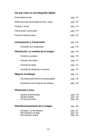 - De que color es una fotografía digital:
- Profundidad de bits pag. 111
- Diferencia entre profundidad en bits y modo pag. 112
- Porqué a 16 bits pag. 113
- Gama tonal y continuidad pag. 113
- Cuando merece la pena pag. 115
- Interpolación y Compresión pag. 115
- Comprimir con moderación pag. 115
- Resolución: La medida de la imagen pag. 116
- Tamaño en píxeles pag. 116
- Tamaño informático pag. 117
- Tamaño de salida pag. 117
- Controlar la resolución al imprimir pag. 117
- Mejorar el enfoque pag. 117
- Contraste local frente a contraste global pag. 118
- Parámetros de la máscara de enfoque pag. 118
- Dimensión y tono
- Ajustes dimensionales pag. 119
- Ajustes tonales pag. 119
- Un poco de orden pag. 120
- Remidensionamiento de la imagen pag. 120
- Escalado: La foto elástica pag. 121
- Remuestrear a la baja pag. 121
- Remuestrear al alza pag. 122
- 154 -
 