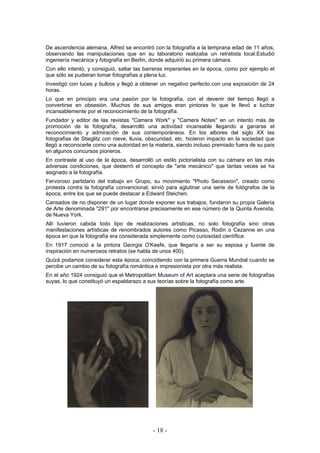 De ascendencia alemana, Alfred se encontró con la fotografía a la temprana edad de 11 años,
observando las manipulaciones que en su laboratorio realizaba un retratista local.Estudió
ingeniería mecánica y fotografía en Berlín, donde adquirió su primera cámara.
Con ello intentó, y consiguió, saltar las barreras imperantes en la época, como por ejemplo el
que sólo se pudieran tomar fotografías a plena luz.
Investigó con luces y bulbos y llegó a obtener un negativo perfecto con una exposición de 24
horas.
Lo que en principio era una pasión por la fotografía, con el devenir del tiempo llegó a
convertirse en obsesión. Muchos de sus amigos eran pintores lo que le llevó a luchar
incansablemente por el reconocimiento de la fotografía.
Fundador y editor de las revistas "Camera Work" y "Camera Notes" en un intento más de
promoción de la fotografía, desarrolló una actividad incansable llegando a ganarse el
reconocimiento y admiración de sus contemporáneos. En los albores del siglo XX las
fotografías de Stieglitz con nieve, lluvia, obscuridad, etc. hicieron impacto en la sociedad que
llegó a reconocerle como una autoridad en la materia, siendo incluso premiado fuera de su país
en algunos concursos pioneros.
En contraste al uso de la época, desarrolló un estilo pictorialista con su cámara en las más
adversas condiciones, que desterró el concepto de "arte mecánico" que tantas veces se ha
asignado a la fotografía.
Fervoroso partidario del trabajo en Grupo, su movimiento "Photo Secession", creado como
protesta contra la fotografía convencional, sirvió para aglutinar una serie de fotógrafos de la
época, entre los que se puede destacar a Edward Steichen.
Cansados de no disponer de un lugar donde exponer sus trabajos, fundaron su propia Galería
de Arte denominada "291" por encontrarse precisamente en ese número de la Quinta Avenida,
de Nueva York.
Allí tuvieron cabida todo tipo de realizaciones artísticas, no solo fotografía sino otras
manifestaciones artísticas de renombrados autores como Picasso, Rodin o Cezanne en una
época en que la fotografía era considerada simplemente como curiosidad científica.
En 1917 conoció a la pintora Georgia O'Keefe, que llegaría a ser su esposa y fuente de
inspiración en numerosos retratos (se habla de unos 400).
Quizá podamos considerar esta época, coincidiendo con la primera Guerra Mundial cuando se
percibe un cambio de su fotografía romántica e impresionista por otra más realista.
En el año 1924 consiguió que el Metropolitam Museum of Art aceptara una serie de fotografías
suyas, lo que constituyó un espaldarazo a sus teorías sobre la fotografía como arte.
- 18 -
 