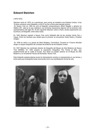 Edward Steichen
(1879-1973)
Steichen nació en 1879, en Luxemburgo, pero pronto se trasladó a los Estados Unidos. A los
16 años comenzó como fotógrafo y a los 21 se fue a París para estudiar pintura.
En Nueva York en 1905 se unió al fotógrafo norteamericano Alfred Stieglitz y abrieron la
Gallery 291, sala en la que realizaron sus primeras exposicione algunos de los pintores más
representativos del siglo XX. Al año siguiente Steichen volvió a París, donde experimentó con
la pintura y la fotografía, entre otras cosas.
En 1923 Steichen regresó a Nueva York como fotógrafo jefe de las revistas Vanity Fair y
Vogue. Entre los famosos que retrató para la primera, se encuentran Greta Garbo y Charles
Chaplin.
En 1938 se retiró a su granja de West Redding, Connecticut. Durante la II Guerra Mundial
dirigió un equipo fotográfico de combate de la Marina de los Estados Unidos.
En 1947 Steichen fue nombrado director de fotografía del Museo de Arte Moderno de Nueva
York (MOMA). En 1955 preparó la exposición fotográfica The Family of Man, que
posteriormente dio la vuelta al mundo. Sus obras se pueden admirar en el Museo de Arte
Moderno y en el Eastman House de Rochester, Nueva York.
Este fotógrafo estadounidense buscó la interpretación emotiva e impresionista en sus temas y
luchó para que la fotografía fuese reconocida como una manifestación formal de arte.
- 19 -
 