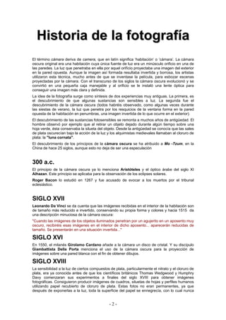 HHiissttoorriiaa ddee llaa ffoottooggrraaffííaa
El término cámara deriva de camera, que en latín significa ‘habitación’ o ‘cámara’. La cámara
oscura original era una habitación cuya única fuente de luz era un minúsculo orificio en una de
las paredes. La luz que penetraba en ella por aquel orifício proyectaba una imagen del exterior
en la pared opuesta. Aunque la imagen así formada resultaba invertida y borrosa, los artistas
utilizaron esta técnica, mucho antes de que se inventase la película, para esbozar escenas
proyectadas por la cámara. Con el transcurso de los siglos la cámara oscura evolucionó y se
convirtió en una pequeña caja manejable y al orificio se le instaló una lente óptica para
conseguir una imagen más clara y definida.
La idea de la fotografía surge como síntesis de dos experiencias muy antiguas. La primera, es
el descubrimiento de que algunas sustancias son sensibles a luz. La segunda fue el
descubrimiento de la cámara oscura (todos habréis observado, como algunas veces durante
las siestas de verano, la luz que penetra por los resquicios de la ventana forma en la pared
opuesta de la habitación en penumbras, una imagen invertida de lo que ocurre en el exterior).
El descubrimiento de las sustancias fotosensibles se remonta a muchos años de antigüedad. El
hombre observó por ejemplo que al retirar un objeto dejado durante algún tiempo sobre una
hoja verde, ésta conservaba la silueta del objeto. Desde la antigüedad se conocía que las sales
de plata oscurecían bajo la acción de la luz y los alquimistas medievales llamaban al cloruro de
plata: la "luna cornata".
El descubrimiento de los principios de la cámara oscura se ha atribuido a Mo -Tzum, en la
China de hace 25 siglos, aunque esto no deja de ser una especulación
300 a.c.
El principio de la cámara oscura ya lo menciona Aristóteles y el óptico árabe del siglo XI
Alhazan. Este principio se aplicaba para la observación de los eclipses solares.
Roger Bacon lo estudió en 1267 y fue acusado de evocar a los muertos por el tribunal
eclesiástico.
SIGLO XVII
Leonardo Da Vinci se da cuenta que las imágenes recibidas en el interior de la habitación son
de tamaño más reducido e invertido, conservando su propia forma y colores y hacia 1515 da
una descripción minuciosa de la cámara oscura:
"Cuando las imágenes de los objetos iluminados penetran por un agujerito en un aposento muy
oscuro, recibiréis esas imágenes en el interior de dicho aposento... aparecerán reducidas de
tamaño. Se presentarán en una situación invertida..."
SIGLO XVI
En 1550, el milanés Girolamo Cardano añade a la cámara un disco de cristal. Y su discípulo
Giambattista Della Porta menciona el uso de la cámara oscura para la proyección de
imágenes sobre una pared blanca con el fin de obtener dibujos.
SIGLO XVIII
La sensibilidad a la luz de ciertos compuestos de plata, particularmente el nitrato y el cloruro de
plata, era ya conocida antes de que los científicos británicos Thomas Wedgwood y Humphry
Davy comenzaran sus experimentos a finales del siglo XVIII para obtener imágenes
fotográficas. Consiguieron producir imágenes de cuadros, siluetas de hojas y perfiles humanos
utilizando papel recubierto de cloruro de plata. Estas fotos no eran permanentes, ya que
después de exponerlas a la luz, toda la superficie del papel se ennegrecía, con lo cual nunca
- 2 -
 